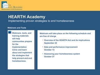 Implementing proven strategies to end homelessness HEARTH Academy Webinars and Tools Webinars, tools, and training materials will help communities prepare for the Implementation Clinic and learn about and implement the strategies that help prevent and end homelessness.  Webinars will take place on the following schedule and are free of charge Overview of the HEARTH Act and its implications September 22 Data and performance improvement October 13 Assessing your homelessness system October 27 