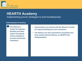 Implementing proven strategies to end homelessness HEARTH Academy Individualized Consulting The Alliance’s Center for Capacity Building and other expert consultants will be available to provide customized assistance.  Communities can contract with the Alliance’s Center for Capacity Building for more assistance.  The Alliance can also recommend consultants who have worked with the Alliance on HEARTH Act implementation 