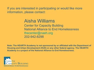 Aisha Williams Center for Capacity Building  National Alliance to End Homelessness [email_address] 202-942-8298 If you are interested in participating or would like more information, please contact: Note: The HEARTH Academy is not sponsored by or affiliated with the Department of Housing and Urban Development (HUD) or any other federal agency. The HEARTH Academy is a project of the National Alliance to End Homelessness.   