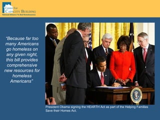 “ Because far too many Americans go homeless on any given night, this bill provides comprehensive new resources for homeless Americans”   President Obama signing the HEARTH Act as part of the Helping Families Save their Homes Act.  