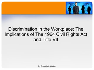 Discrimination in the Workplace: The Implications of The 1964 Civil Rights Act and Title VII By Amanda L. Walker 