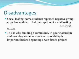 Disadvantages  Social loafing: some students reported negative group experiences due to their perception of social loafing (Lam, Cheng & Ma, 2008)  This is why building a community in your classroom and teaching students about accountability is important before beginning a web-based project  