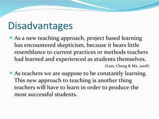 Disadvantages As a new teaching approach, project based learning has encountered skepticism, because it bears little resemblance to current practices or methods teachers had learned and experienced as students themselves. (Lam, Cheng & Ma, 2008)  As teachers we are suppose to be constantly learning. This new approach to teaching is another thing teachers will have to learn in order to produce the most successful students.  