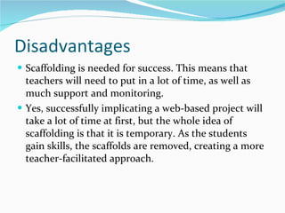 Disadvantages Scaffolding is needed for success. This means that teachers will need to put in a lot of time, as well as much support and monitoring. Yes, successfully implicating a web-based project will take a lot of time at first, but the whole idea of scaffolding is that it is temporary. As the students gain skills, the scaffolds are removed, creating a more teacher-facilitated approach.  