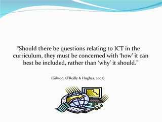 “Should there be questions relating to ICT in the curriculum, they must be concerned with ‘how’ it can best be included, rather than ‘why’ it should.” (Gibson, O’Reilly & Hughes, 2002)  