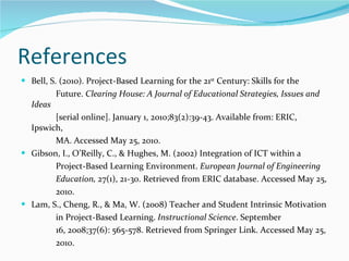 References  Bell, S. (2010). Project-Based Learning for the 21 st  Century: Skills for the Future.  Clearing House: A Journal of Educational Strategies, Issues and Ideas  [serial online]. January 1, 2010;83(2):39-43. Available from: ERIC, Ipswich,  MA. Accessed May 25, 2010.  Gibson, I., O’Reilly, C., & Hughes, M. (2002) Integration of ICT within a  Project-Based Learning Environment.  European Journal of Engineering Education,  27(1), 21-30. Retrieved from ERIC database. Accessed May 25, 2010.  Lam, S., Cheng, R., & Ma, W. (2008) Teacher and Student Intrinsic Motivation in Project-Based Learning.  Instructional Science . September  16, 2008;37(6): 565-578. Retrieved from Springer Link. Accessed May 25, 2010.  