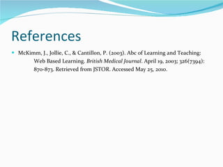 References  McKimm, J., Jollie, C., & Cantillon, P. (2003). Abc of Learning and Teaching: Web Based Learning.  British Medical Journal . April 19, 2003; 326(7394):  870-873. Retrieved from JSTOR. Accessed May 25, 2010.  