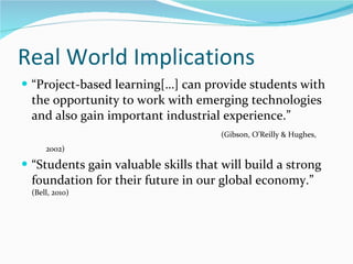 Real World Implications  “Project-based learning[…] can provide students with the opportunity to work with emerging technologies and also gain important industrial experience.”   (Gibson, O’Reilly & Hughes, 2002)  “Students gain valuable skills that will build a strong foundation for their future in our global economy.”  (Bell, 2010)  