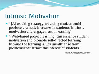 Intrinsic Motivation  “ [A] teaching strategy providing choices could produce dramatic increases in students’ intrinsic motivation and engagement in learning”  “[Web-based project learning] can enhance student motivation and promote self-directed learning because the learning issues usually arise from problems that attract the interest of students” (Lam, Cheng & Ma, 2008)  