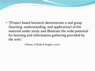 ‘[Project based learners] demonstrate a real grasp (learning, understanding, and application) of the material under study and illustrate the wide potential for learning and information gathering provided by the web.”  (Gibson, O’Reilly & Hughes, 2002)    