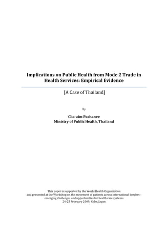 Implications on Public Health from Mode 2 Trade in
        Health Services: Empirical Evidence

                            [A Case of Thailand]


                                          By

                            Cha-aim Pachanee
                    Ministry of Public Health, Thailand




                This paper is supported by the World Health Organization
and presented at the Workshop on the movement of patients across international borders -
             emerging challenges and opportunities for health care systems
                            24-25 February 2009, Kobe, Japan
 
