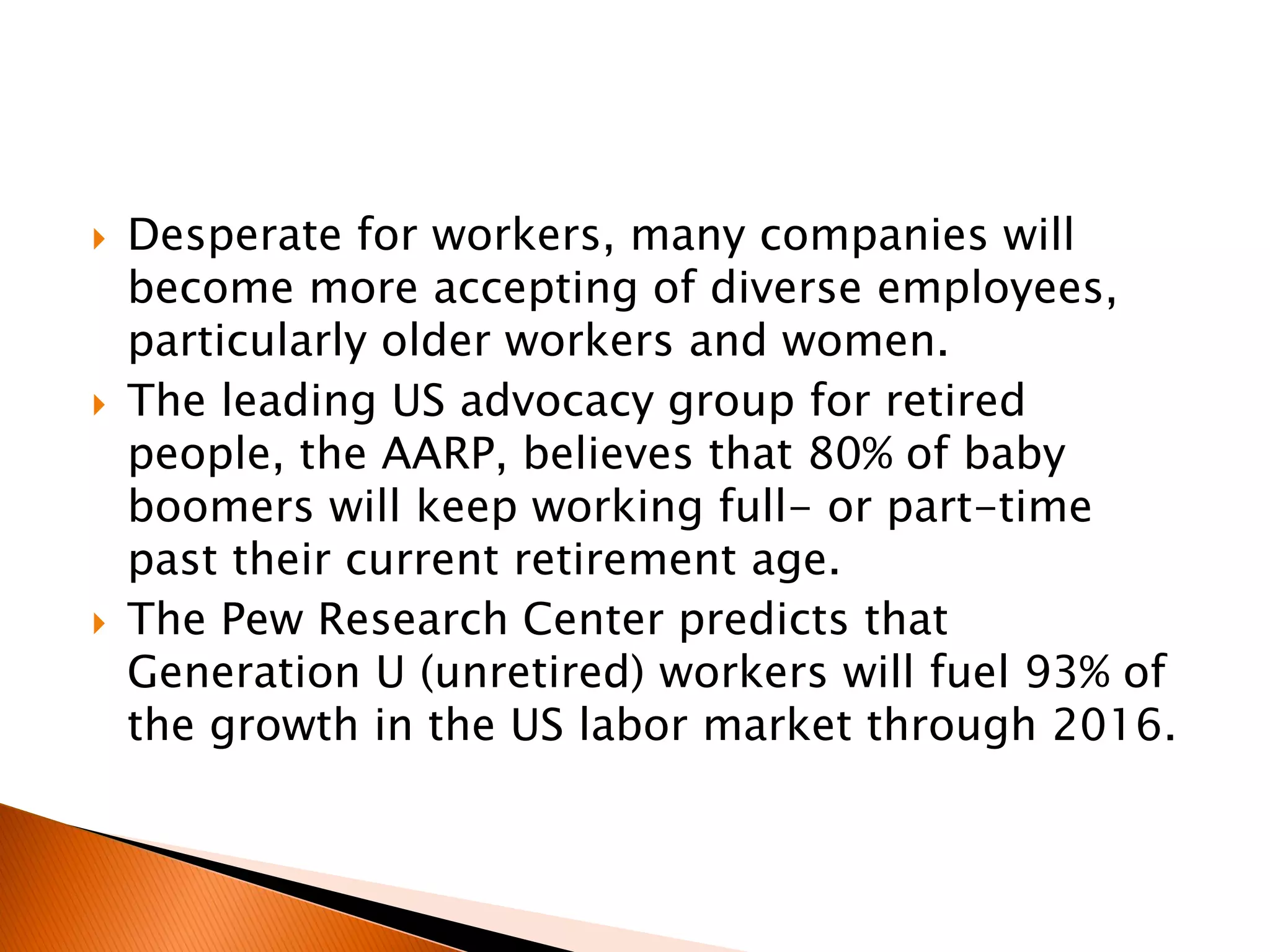  Desperate for workers, many companies will
become more accepting of diverse employees,
particularly older workers and women.
 The leading US advocacy group for retired
people, the AARP, believes that 80% of baby
boomers will keep working full- or part-time
past their current retirement age.
 The Pew Research Center predicts that
Generation U (unretired) workers will fuel 93% of
the growth in the US labor market through 2016.
 