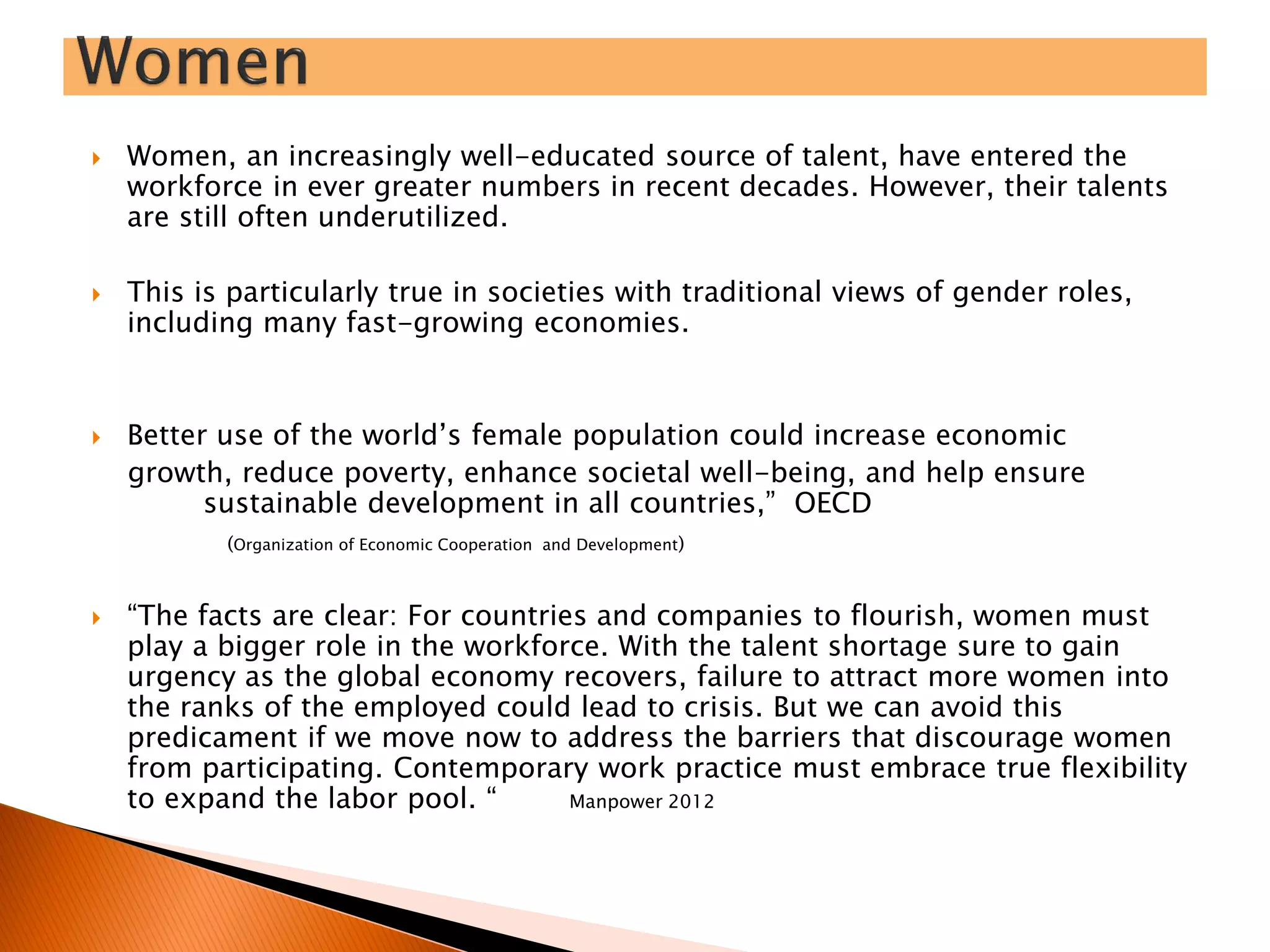  Women, an increasingly well-educated source of talent, have entered the
workforce in ever greater numbers in recent decades. However, their talents
are still often underutilized.
 This is particularly true in societies with traditional views of gender roles,
including many fast-growing economies.
 Better use of the world’s female population could increase economic
growth, reduce poverty, enhance societal well-being, and help ensure
sustainable development in all countries,” OECD
(Organization of Economic Cooperation and Development)
 “The facts are clear: For countries and companies to flourish, women must
play a bigger role in the workforce. With the talent shortage sure to gain
urgency as the global economy recovers, failure to attract more women into
the ranks of the employed could lead to crisis. But we can avoid this
predicament if we move now to address the barriers that discourage women
from participating. Contemporary work practice must embrace true flexibility
to expand the labor pool. “ Manpower 2012
 