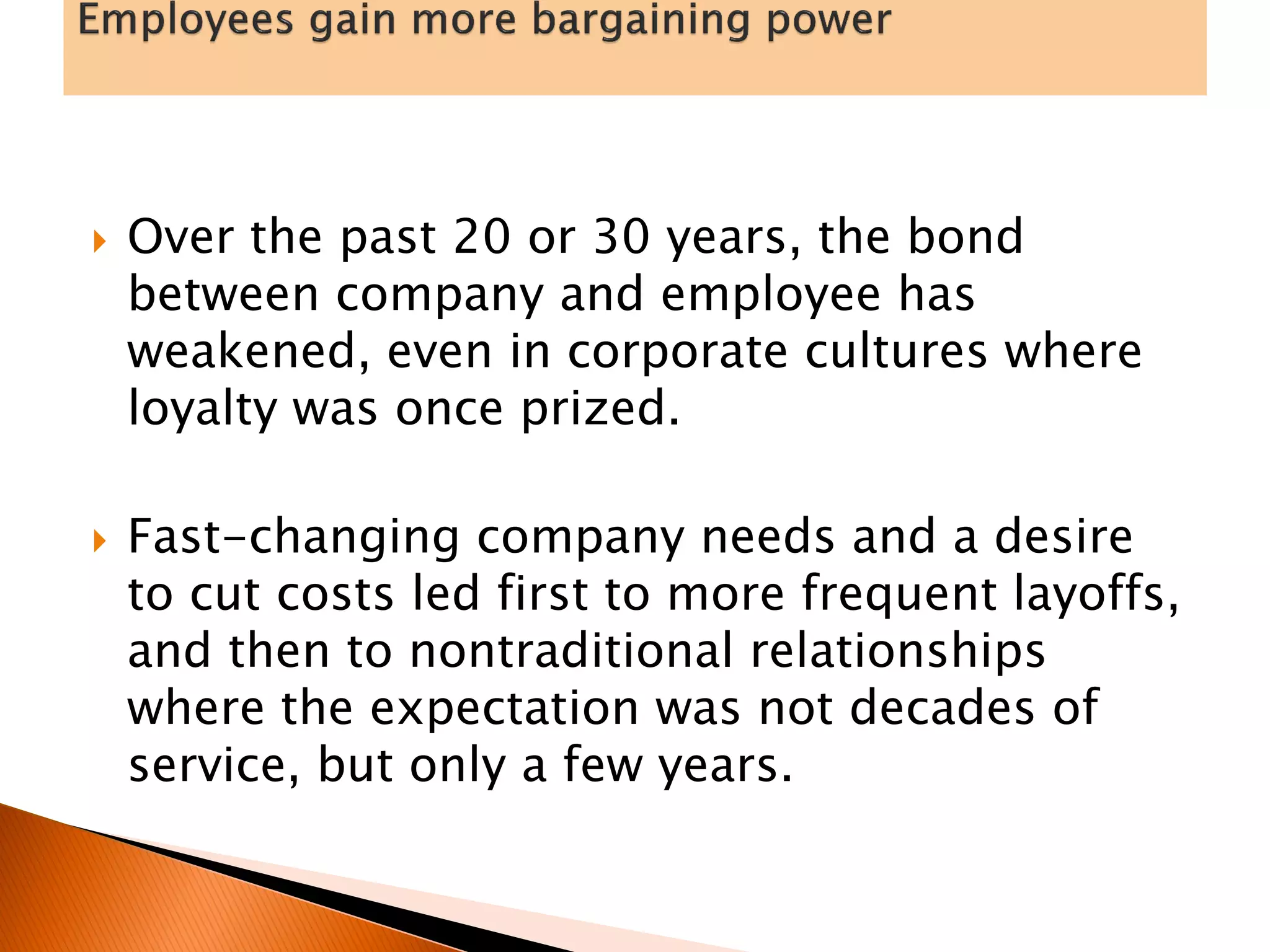  Over the past 20 or 30 years, the bond
between company and employee has
weakened, even in corporate cultures where
loyalty was once prized.
 Fast-changing company needs and a desire
to cut costs led first to more frequent layoffs,
and then to nontraditional relationships
where the expectation was not decades of
service, but only a few years.
 