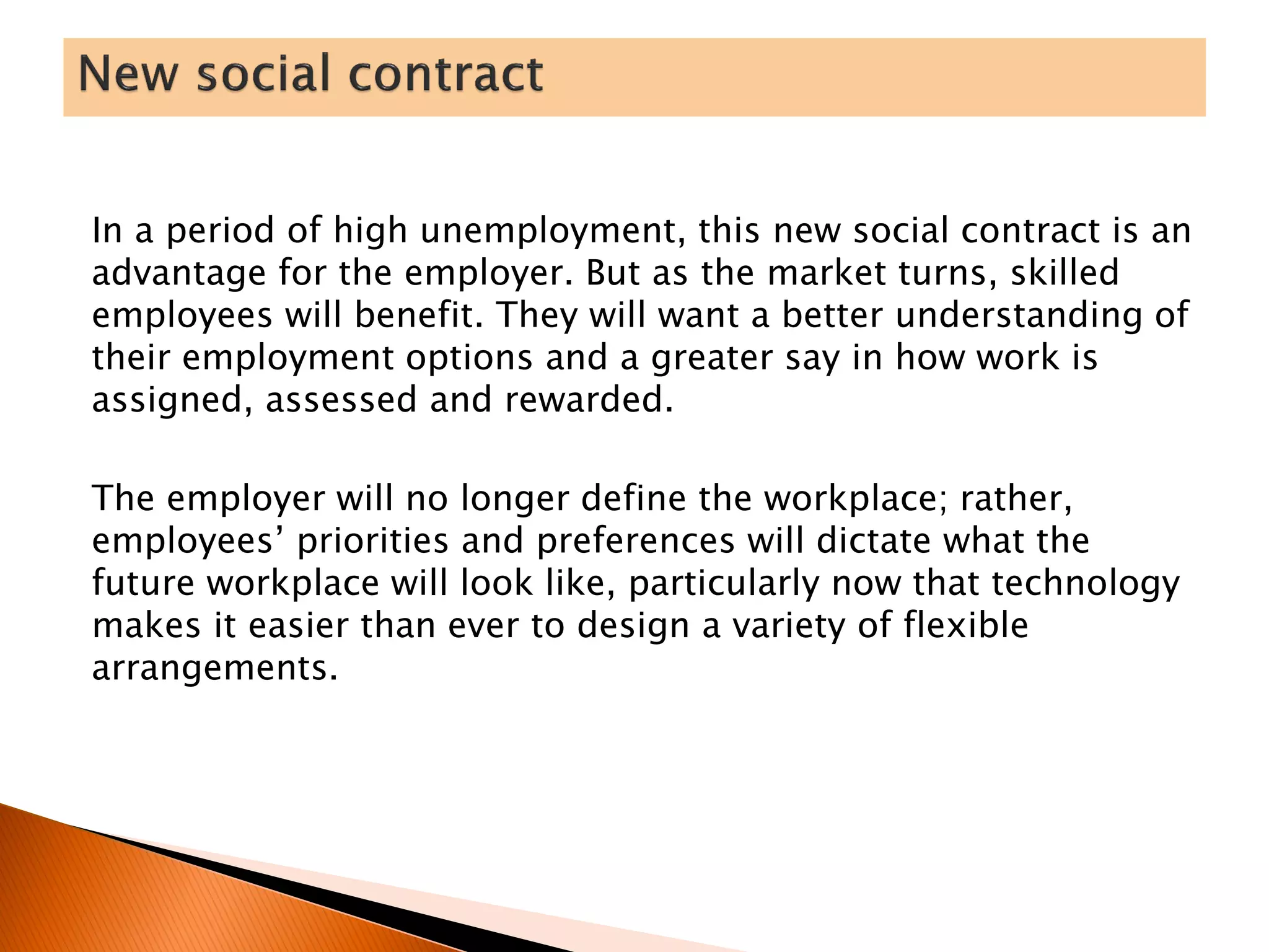 In a period of high unemployment, this new social contract is an
advantage for the employer. But as the market turns, skilled
employees will benefit. They will want a better understanding of
their employment options and a greater say in how work is
assigned, assessed and rewarded.
The employer will no longer define the workplace; rather,
employees’ priorities and preferences will dictate what the
future workplace will look like, particularly now that technology
makes it easier than ever to design a variety of flexible
arrangements.
 