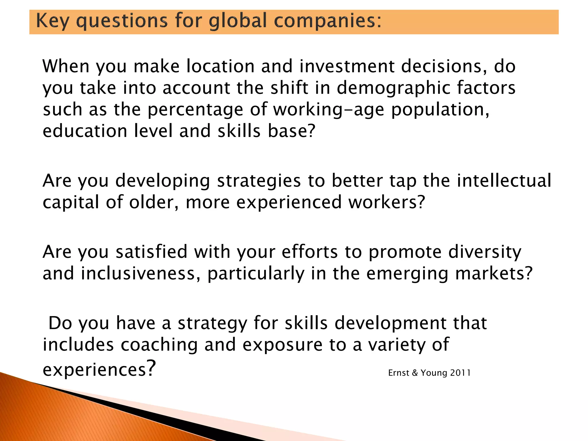 When you make location and investment decisions, do
you take into account the shift in demographic factors
such as the percentage of working-age population,
education level and skills base?
Are you developing strategies to better tap the intellectual
capital of older, more experienced workers?
Are you satisfied with your efforts to promote diversity
and inclusiveness, particularly in the emerging markets?
Do you have a strategy for skills development that
includes coaching and exposure to a variety of
experiences? Ernst & Young 2011
 