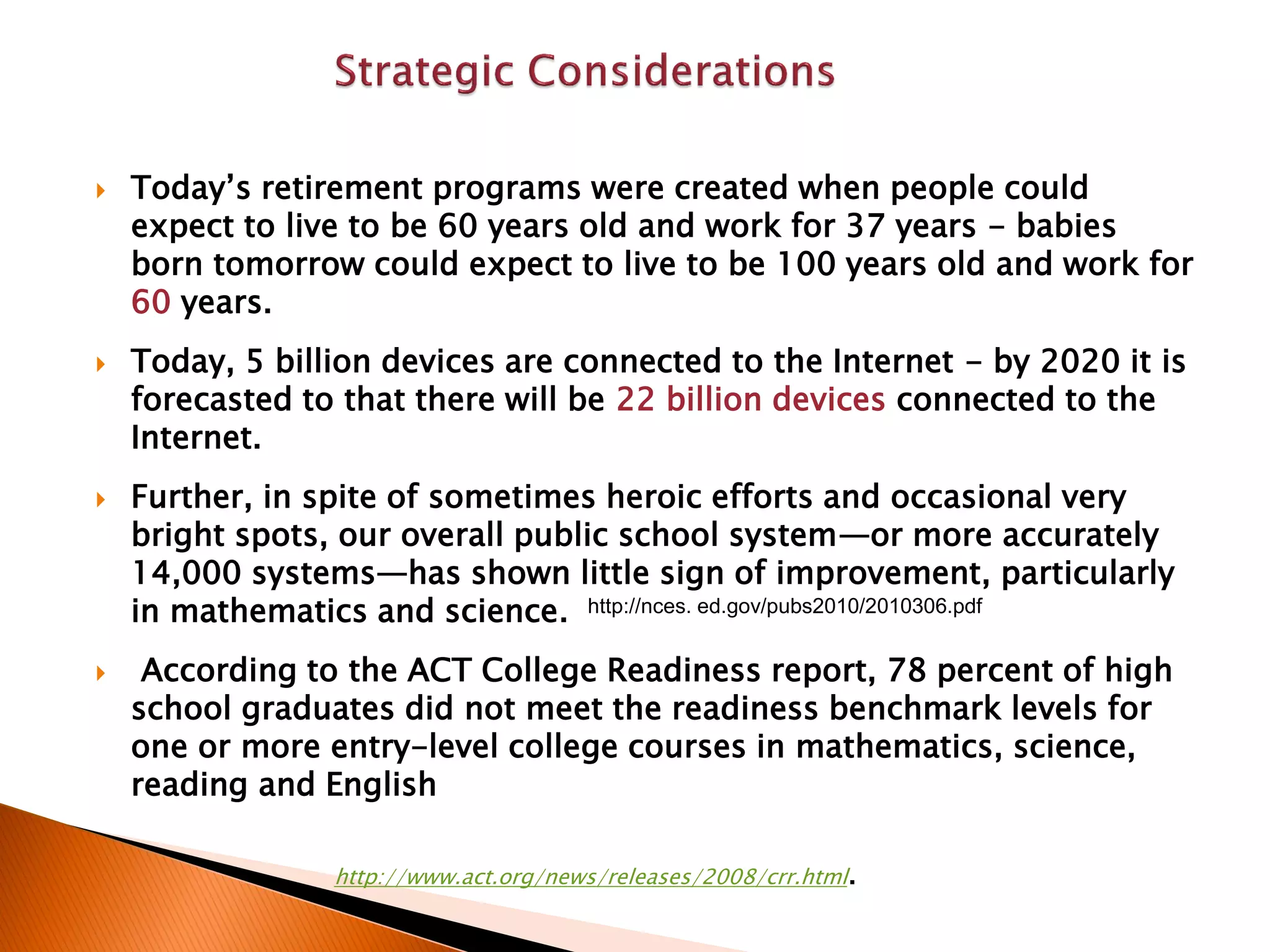  Today’s retirement programs were created when people could
expect to live to be 60 years old and work for 37 years - babies
born tomorrow could expect to live to be 100 years old and work for
60 years.
 Today, 5 billion devices are connected to the Internet - by 2020 it is
forecasted to that there will be 22 billion devices connected to the
Internet.
 Further, in spite of sometimes heroic efforts and occasional very
bright spots, our overall public school system—or more accurately
14,000 systems—has shown little sign of improvement, particularly
in mathematics and science.
 According to the ACT College Readiness report, 78 percent of high
school graduates did not meet the readiness benchmark levels for
one or more entry-level college courses in mathematics, science,
reading and English
http://www.act.org/news/releases/2008/crr.html.
http://nces. ed.gov/pubs2010/2010306.pdf
 