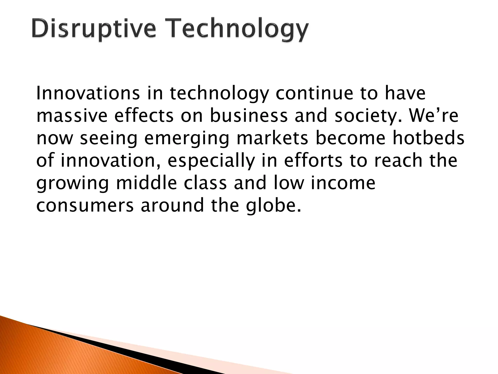 Innovations in technology continue to have
massive effects on business and society. We’re
now seeing emerging markets become hotbeds
of innovation, especially in efforts to reach the
growing middle class and low income
consumers around the globe.
 