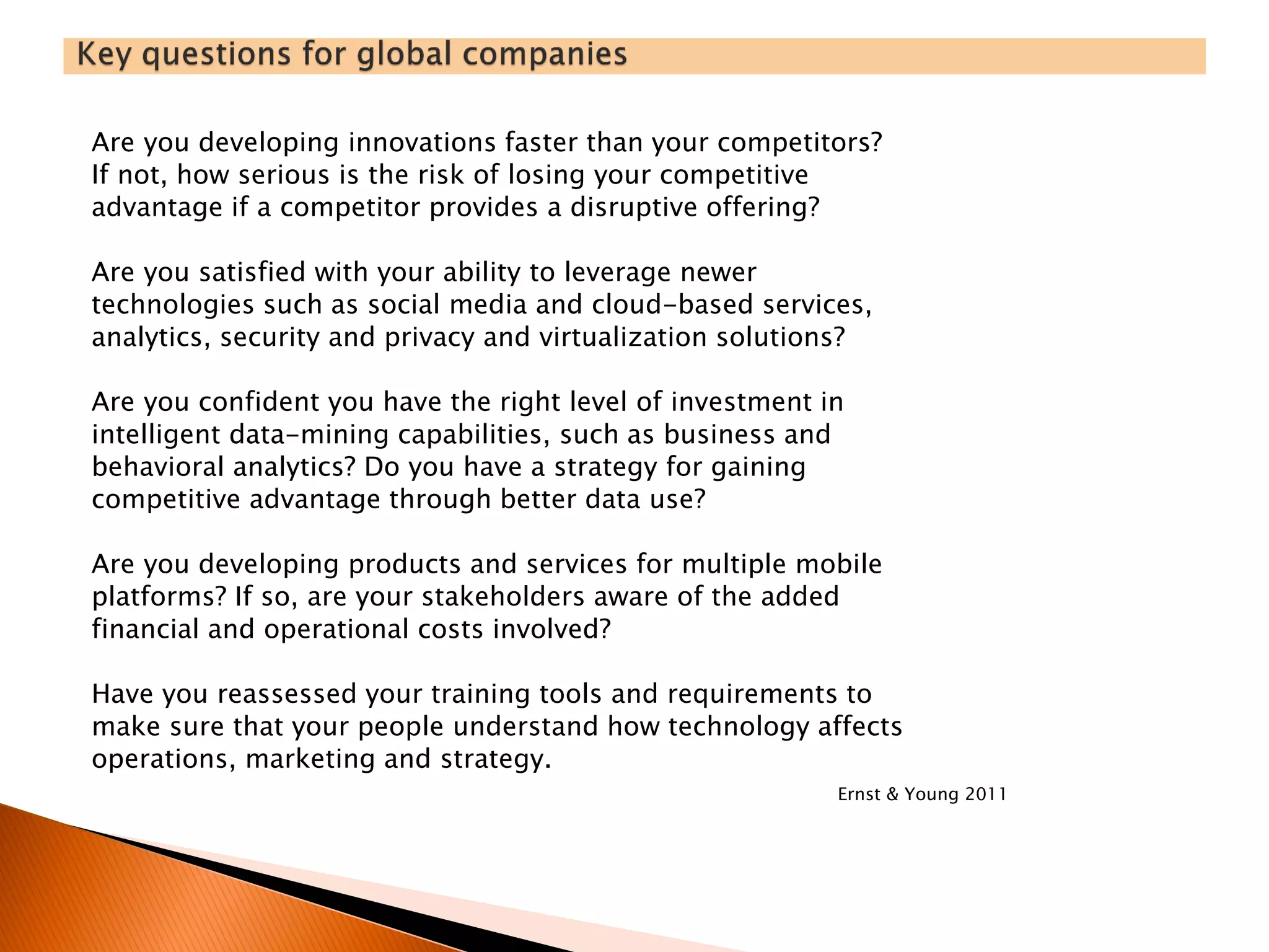 Are you developing innovations faster than your competitors?
If not, how serious is the risk of losing your competitive
advantage if a competitor provides a disruptive offering?
Are you satisfied with your ability to leverage newer
technologies such as social media and cloud-based services,
analytics, security and privacy and virtualization solutions?
Are you confident you have the right level of investment in
intelligent data-mining capabilities, such as business and
behavioral analytics? Do you have a strategy for gaining
competitive advantage through better data use?
Are you developing products and services for multiple mobile
platforms? If so, are your stakeholders aware of the added
financial and operational costs involved?
Have you reassessed your training tools and requirements to
make sure that your people understand how technology affects
operations, marketing and strategy.
Ernst & Young 2011
 
