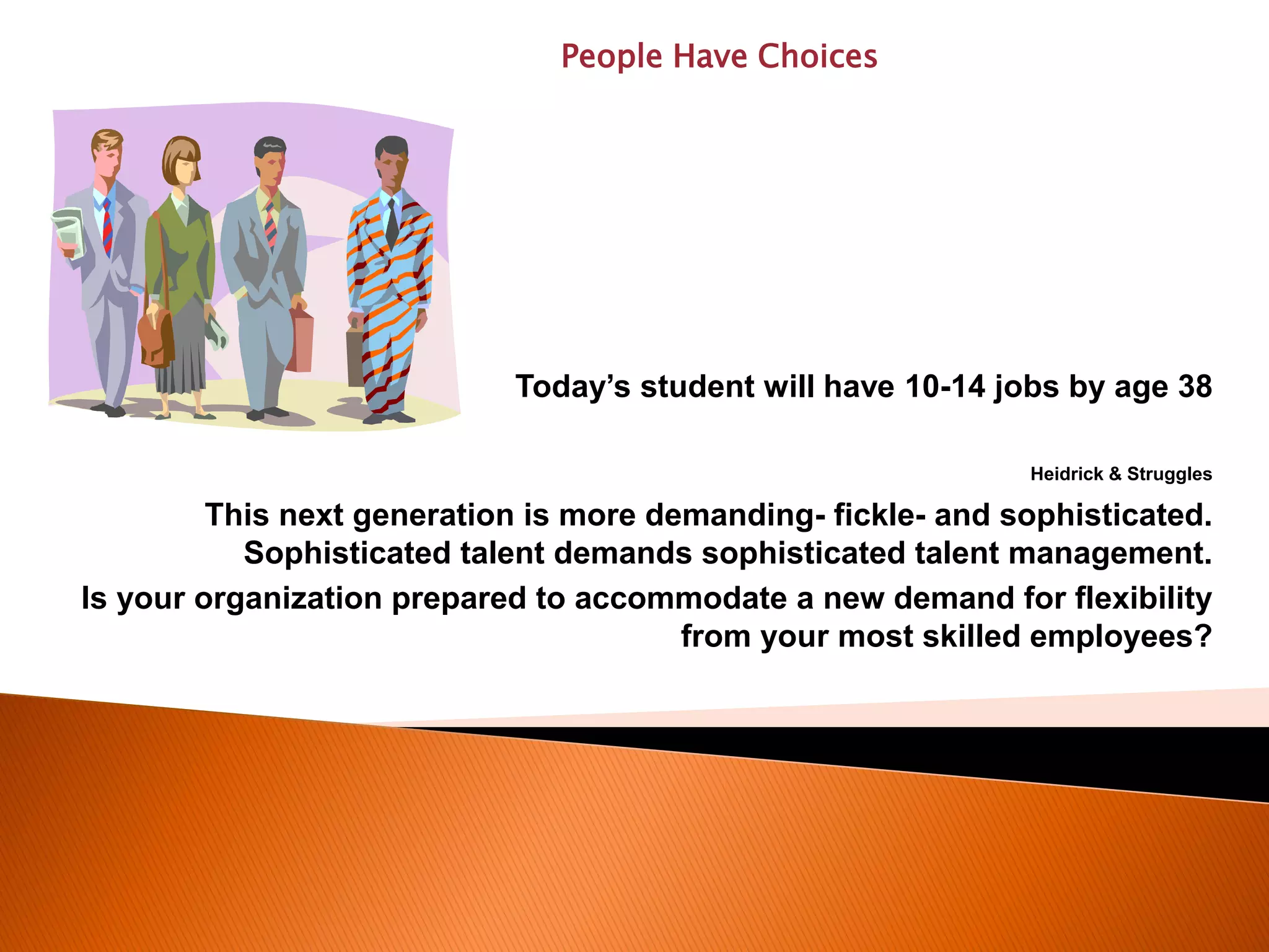 Today’s student will have 10-14 jobs by age 38
Heidrick & Struggles
This next generation is more demanding- fickle- and sophisticated.
Sophisticated talent demands sophisticated talent management.
Is your organization prepared to accommodate a new demand for flexibility
from your most skilled employees?
People Have Choices
 