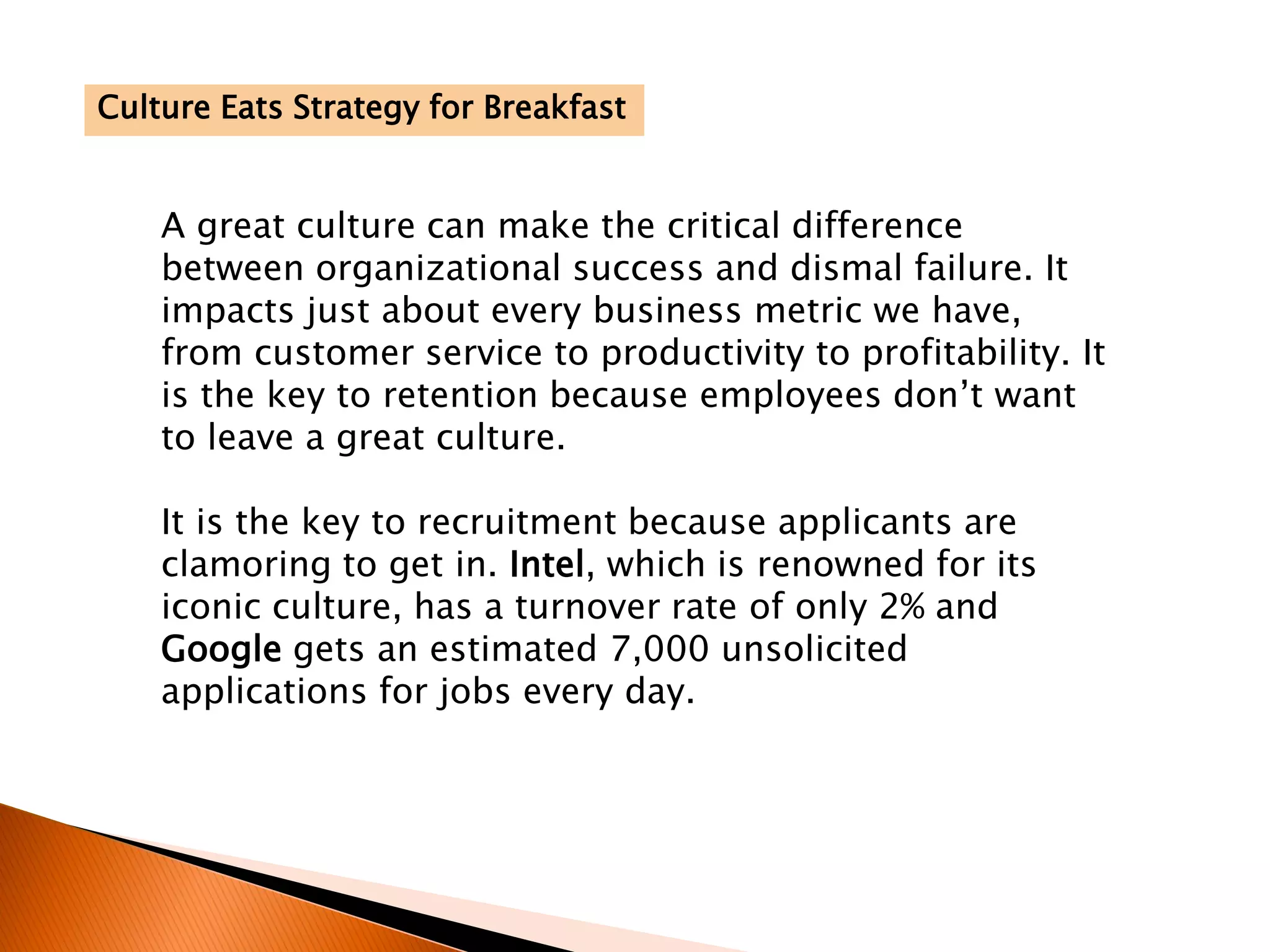 A great culture can make the critical difference
between organizational success and dismal failure. It
impacts just about every business metric we have,
from customer service to productivity to profitability. It
is the key to retention because employees don’t want
to leave a great culture.
It is the key to recruitment because applicants are
clamoring to get in. Intel, which is renowned for its
iconic culture, has a turnover rate of only 2% and
Google gets an estimated 7,000 unsolicited
applications for jobs every day.
Culture Eats Strategy for Breakfast
 