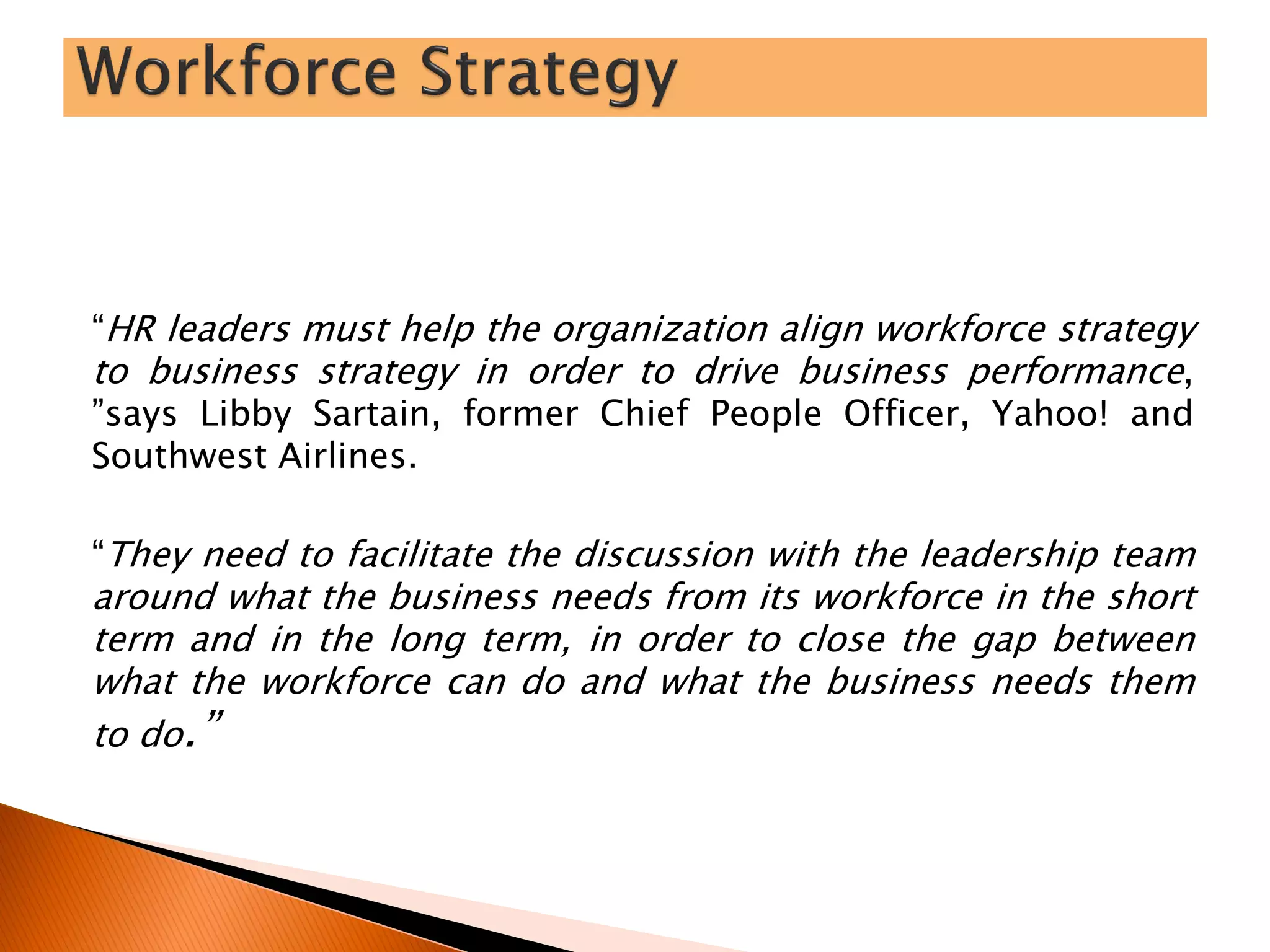 “HR leaders must help the organization align workforce strategy
to business strategy in order to drive business performance,
”says Libby Sartain, former Chief People Officer, Yahoo! and
Southwest Airlines.
“They need to facilitate the discussion with the leadership team
around what the business needs from its workforce in the short
term and in the long term, in order to close the gap between
what the workforce can do and what the business needs them
to do.”
 
