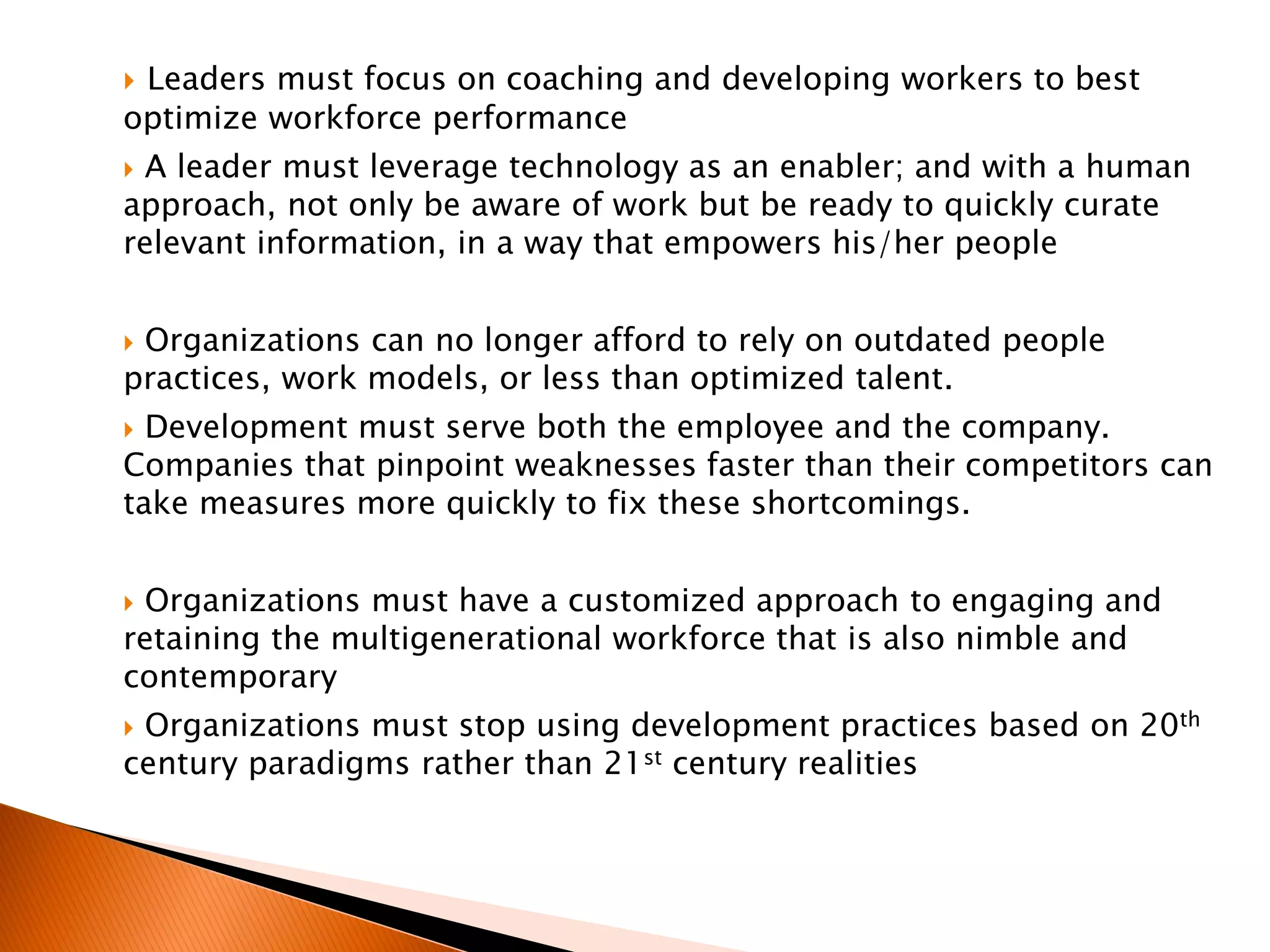  Leaders must focus on coaching and developing workers to best
optimize workforce performance
 A leader must leverage technology as an enabler; and with a human
approach, not only be aware of work but be ready to quickly curate
relevant information, in a way that empowers his/her people
 Organizations can no longer afford to rely on outdated people
practices, work models, or less than optimized talent.
 Development must serve both the employee and the company.
Companies that pinpoint weaknesses faster than their competitors can
take measures more quickly to fix these shortcomings.
 Organizations must have a customized approach to engaging and
retaining the multigenerational workforce that is also nimble and
contemporary
 Organizations must stop using development practices based on 20th
century paradigms rather than 21st century realities
 