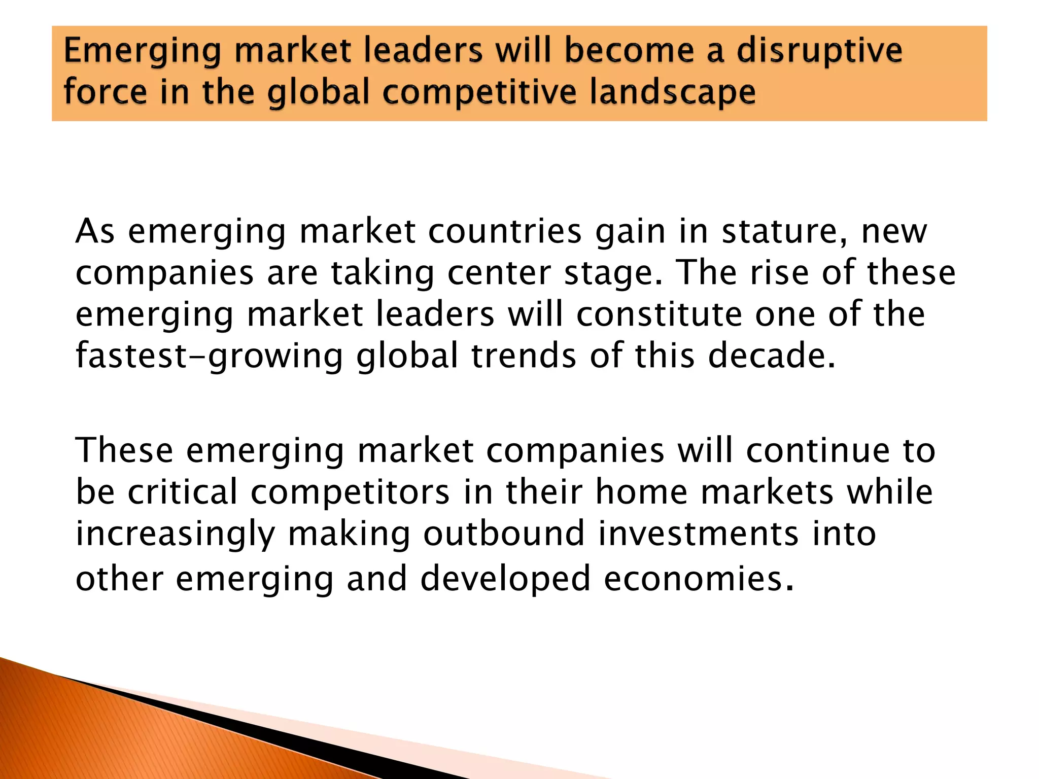 As emerging market countries gain in stature, new
companies are taking center stage. The rise of these
emerging market leaders will constitute one of the
fastest-growing global trends of this decade.
These emerging market companies will continue to
be critical competitors in their home markets while
increasingly making outbound investments into
other emerging and developed economies.
 