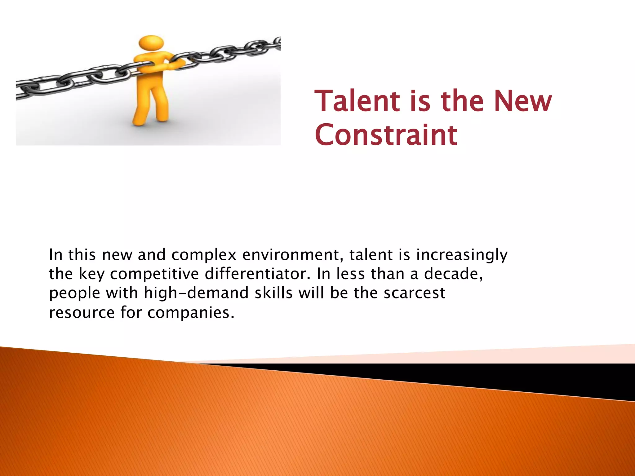 Talent is the New
Constraint
In this new and complex environment, talent is increasingly
the key competitive differentiator. In less than a decade,
people with high-demand skills will be the scarcest
resource for companies.
 