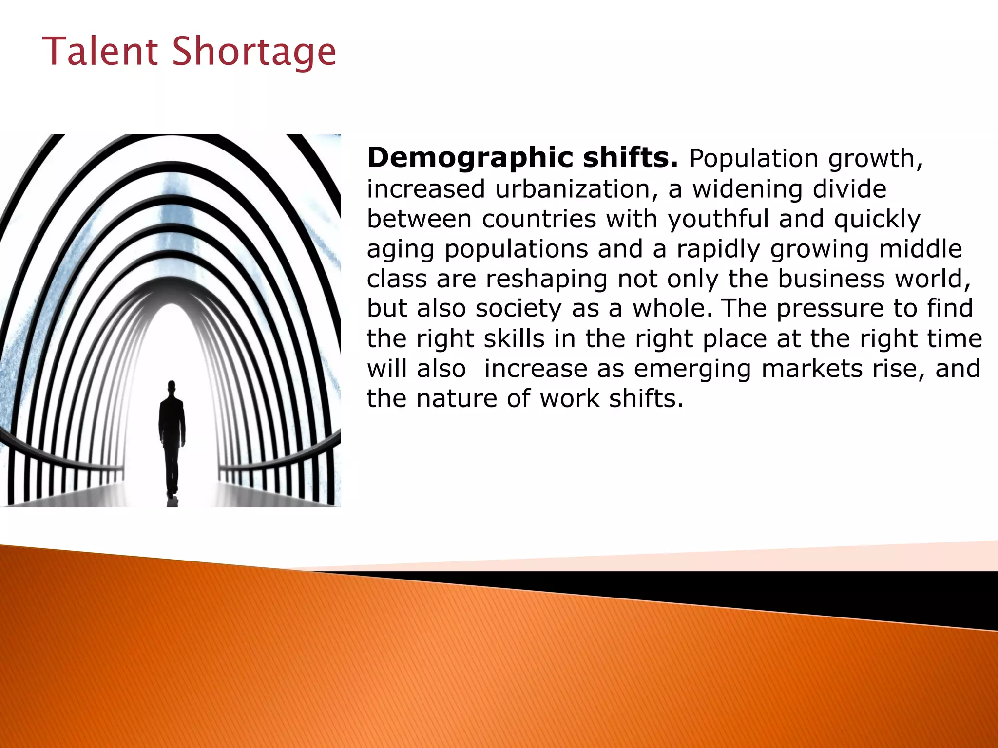 Talent Shortage
Demographic shifts. Population growth,
increased urbanization, a widening divide
between countries with youthful and quickly
aging populations and a rapidly growing middle
class are reshaping not only the business world,
but also society as a whole. The pressure to find
the right skills in the right place at the right time
will also increase as emerging markets rise, and
the nature of work shifts.
 