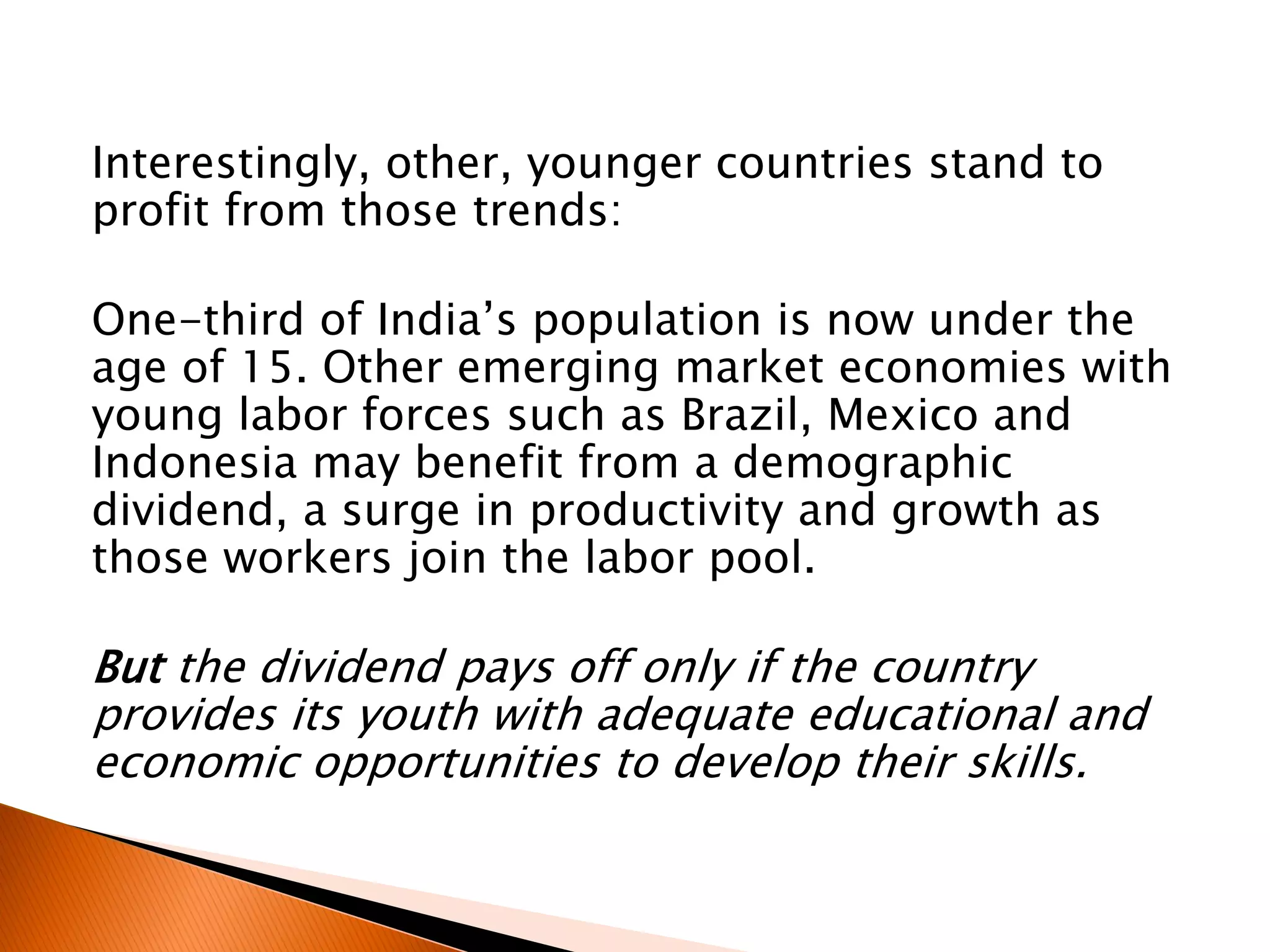 Interestingly, other, younger countries stand to
profit from those trends:
One-third of India’s population is now under the
age of 15. Other emerging market economies with
young labor forces such as Brazil, Mexico and
Indonesia may benefit from a demographic
dividend, a surge in productivity and growth as
those workers join the labor pool.
But the dividend pays off only if the country
provides its youth with adequate educational and
economic opportunities to develop their skills.
 