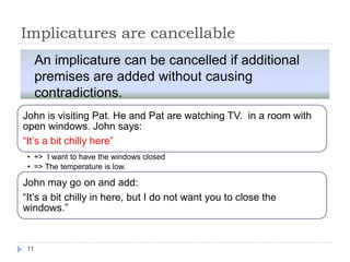 Implicatures are cancellable
     An implicature can be cancelled if additional
     premises are added without causing
     contradictions.
John is visiting Pat. He and Pat are watching TV. in a room with
open windows. John says:
“It‟s a bit chilly here”
 • +> I want to have the windows closed
 • => The temperature is low.

John may go on and add:
“It‟s a bit chilly in here, but I do not want you to close the
windows.”


11
 