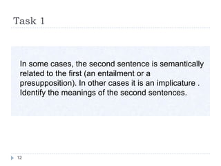 Task 1



 In some cases, the second sentence is semantically
 related to the first (an entailment or a
 presupposition). In other cases it is an implicature .
 Identify the meanings of the second sentences.




12
 