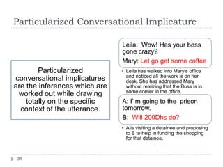 Particularized Conversational Implicature

                               Leila: Wow! Has your boss
                               gone crazy?
                               Mary: Let go get some coffee
        Particularized         • Leila has walked into Mary‟s office
                                 and noticed all the work is on her
conversational implicatures      desk. She has addressed Mary
are the inferences which are     without realizing that the Boss is in
                                 some corner in the office.
 worked out while drawing
    totally on the specific    A: I‟ m going to the prison
  context of the utterance.    tomorrow.
                               B: Will 200Dhs do?
                               • A is visiting a detainee and proposing
                                 to B to help in funding the shopping
                                 for that detainee.



 31
 