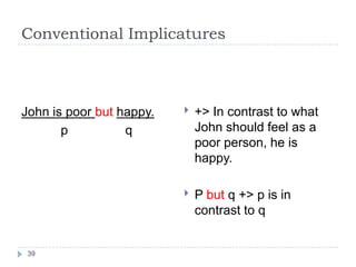 Conventional Implicatures



John is poor but happy.      +> In contrast to what
       p          q           John should feel as a
                              poor person, he is
                              happy.

                             P but q +> p is in
                              contrast to q


 39
 