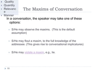 The Maxims of Conversation

In a conversation, the speaker may take one of these
  options:

    S/He may observe the maxims. (This is the default
     assumption)

    S/He may flout a maxim, to the full knowledge of the
     addressee. (This gives rise to conversational implicatures)

    S/He may violate a maxim, e.g., lie.




53
 
