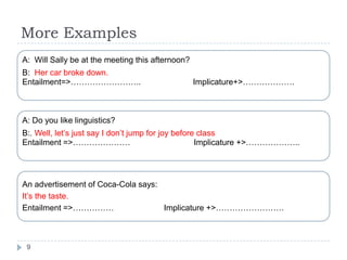 More Examples
A: Will Sally be at the meeting this afternoon?
B: Her car broke down.
Entailment=>……………………..                            Implicature+>……………….



A: Do you like linguistics?
B:. Well, let‟s just say I don‟t jump for joy before class
Entailment =>…………………                                Implicature +>………………..




An advertisement of Coca-Cola says:
It‟s the taste.
Entailment =>……………                  Implicature +>…………………….



 9
 
