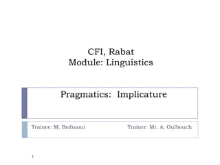 CFI, Rabat
             Module: Linguistics


          Pragmatics: Implicature


Trainee: M. Bedraoui      Trainer: Mr. A. Oulbouch




1
 