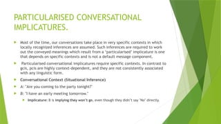 PARTICULARISED CONVERSATIONAL
IMPLICATURES.
 Most of the time, our conversations take place in very specific contexts in which
locally recognized inferences are assumed. Such inferences are required to work
out the conveyed meanings which result from a ‘particularised’ implicature is one
that depends on specific contexts and is not a default message component.
 Particularised conversational implicatures require specific contexts. In contrast to
gcis, pcis are highly context-dependent, and they are not consistently associated
with any linguistic form.
 Conversational Context (Situational Inference)
 A: "Are you coming to the party tonight?"
 B: "I have an early meeting tomorrow."
 Implicature: B is implying they won’t go, even though they didn’t say "No" directly.
 