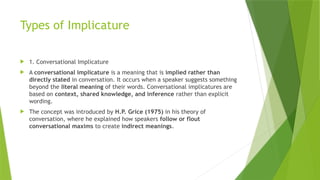 Types of Implicature
 1. Conversational Implicature
 A conversational implicature is a meaning that is implied rather than
directly stated in conversation. It occurs when a speaker suggests something
beyond the literal meaning of their words. Conversational implicatures are
based on context, shared knowledge, and inference rather than explicit
wording.
 The concept was introduced by H.P. Grice (1975) in his theory of
conversation, where he explained how speakers follow or flout
conversational maxims to create indirect meanings.
 