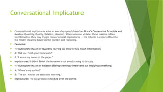 Conversational Implicature
 Conversational implicatures arise in everyday speech based on Grice’s Cooperative Principle and
Maxims (Quantity, Quality, Relation, Manner). When someone violates these maxims (often
intentionally), they may trigger conversational implicatures — the listener is expected to infer
the hidden meaning based on the context and reasoning.
 Examples:
 ✅ Flouting the Maxim of Quantity (Giving too little or too much information)
 A: "Did you finish your homework?"
 B: "I wrote my name on the paper."
 Implicature: B didn’t finish the homework but avoids saying it directly.
 ✅ Flouting the Maxim of Relation (Being seemingly irrelevant but implying something)
 A: "Where’s my coffee?"
 B: "The cat was on the table this morning."
 Implicature: The cat probably knocked over the coffee.
 