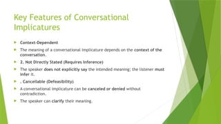 Key Features of Conversational
Implicatures
 Context-Dependent
 The meaning of a conversational implicature depends on the context of the
conversation.
 2. Not Directly Stated (Requires Inference)
 The speaker does not explicitly say the intended meaning; the listener must
infer it.
 . Cancellable (Defeasibility)
 A conversational implicature can be canceled or denied without
contradiction.
 The speaker can clarify their meaning.
 