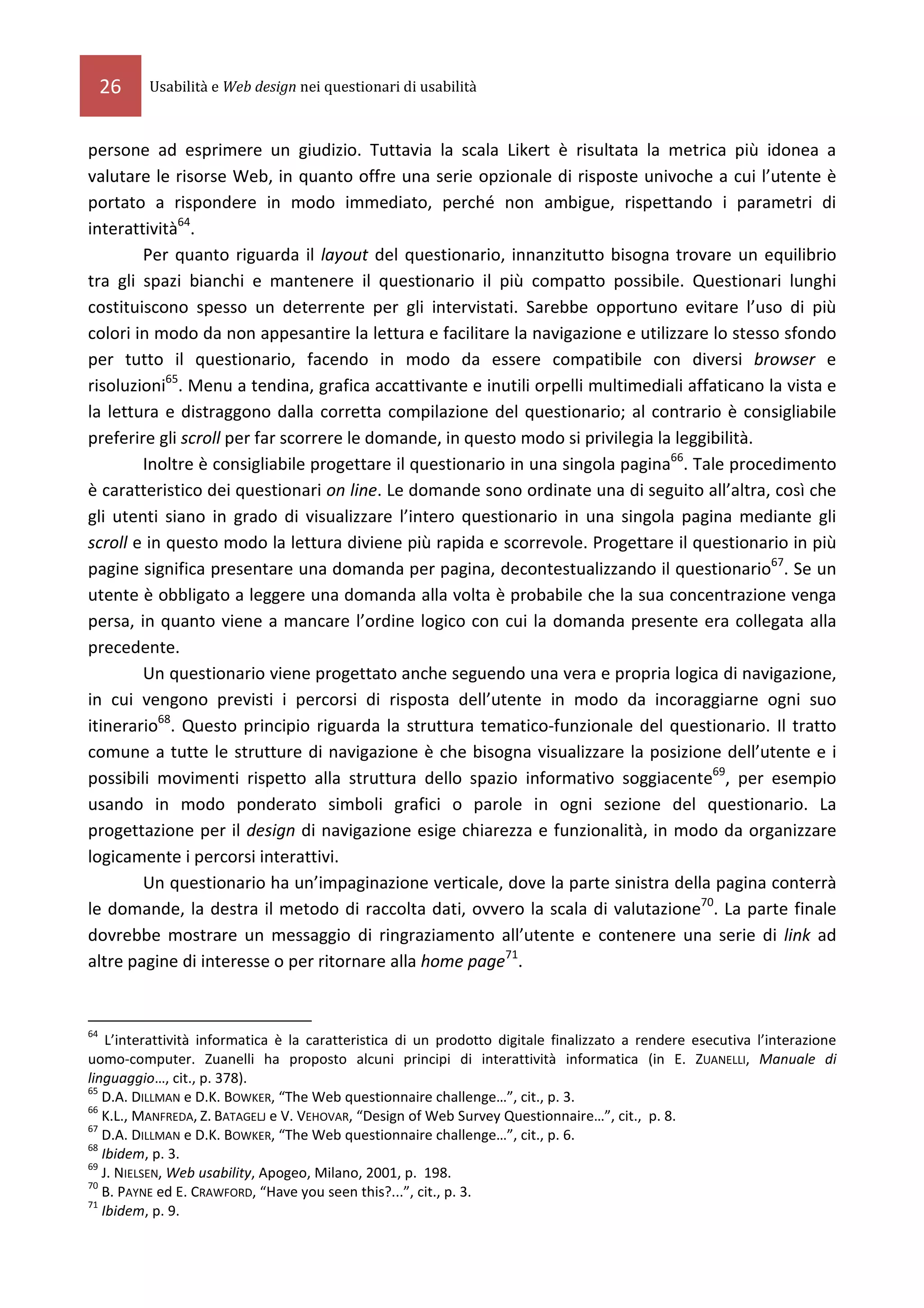 26   Usabilità e Web design nei questionari di usabilità



persone ad esprimere un giudizio. Tuttavia la scala Likert è risultata la metrica più idonea a
valutare le risorse Web, in quanto offre una serie opzionale di risposte univoche a cui l’utente è
portato a rispondere in modo immediato, perché non ambigue, rispettando i parametri di
interattività64.
        Per quanto riguarda il layout del questionario, innanzitutto bisogna trovare un equilibrio
tra gli spazi bianchi e mantenere il questionario il più compatto possibile. Questionari lunghi
costituiscono spesso un deterrente per gli intervistati. Sarebbe opportuno evitare l’uso di più
colori in modo da non appesantire la lettura e facilitare la navigazione e utilizzare lo stesso sfondo
per tutto il questionario, facendo in modo da essere compatibile con diversi browser e
risoluzioni65. Menu a tendina, grafica accattivante e inutili orpelli multimediali affaticano la vista e
la lettura e distraggono dalla corretta compilazione del questionario; al contrario è consigliabile
preferire gli scroll per far scorrere le domande, in questo modo si privilegia la leggibilità.
        Inoltre è consigliabile progettare il questionario in una singola pagina66. Tale procedimento
è caratteristico dei questionari on line. Le domande sono ordinate una di seguito all’altra, così che
gli utenti siano in grado di visualizzare l’intero questionario in una singola pagina mediante gli
scroll e in questo modo la lettura diviene più rapida e scorrevole. Progettare il questionario in più
pagine significa presentare una domanda per pagina, decontestualizzando il questionario67. Se un
utente è obbligato a leggere una domanda alla volta è probabile che la sua concentrazione venga
persa, in quanto viene a mancare l’ordine logico con cui la domanda presente era collegata alla
precedente.
        Un questionario viene progettato anche seguendo una vera e propria logica di navigazione,
in cui vengono previsti i percorsi di risposta dell’utente in modo da incoraggiarne ogni suo
itinerario68. Questo principio riguarda la struttura tematico-funzionale del questionario. Il tratto
comune a tutte le strutture di navigazione è che bisogna visualizzare la posizione dell’utente e i
possibili movimenti rispetto alla struttura dello spazio informativo soggiacente69, per esempio
usando in modo ponderato simboli grafici o parole in ogni sezione del questionario. La
progettazione per il design di navigazione esige chiarezza e funzionalità, in modo da organizzare
logicamente i percorsi interattivi.
        Un questionario ha un’impaginazione verticale, dove la parte sinistra della pagina conterrà
le domande, la destra il metodo di raccolta dati, ovvero la scala di valutazione70. La parte finale
dovrebbe mostrare un messaggio di ringraziamento all’utente e contenere una serie di link ad
altre pagine di interesse o per ritornare alla home page71.


64
    L’interattività informatica è la caratteristica di un prodotto digitale finalizzato a rendere esecutiva l’interazione
uomo-computer. Zuanelli ha proposto alcuni principi di interattività informatica (in E. ZUANELLI, Manuale di
linguaggio…, cit., p. 378).
65
   D.A. DILLMAN e D.K. BOWKER, “The Web questionnaire challenge…”, cit., p. 3.
66
   K.L., MANFREDA, Z. BATAGELJ e V. VEHOVAR, “Design of Web Survey Questionnaire…”, cit., p. 8.
67
   D.A. DILLMAN e D.K. BOWKER, “The Web questionnaire challenge…”, cit., p. 6.
68
   Ibidem, p. 3.
69
   J. NIELSEN, Web usability, Apogeo, Milano, 2001, p. 198.
70
   B. PAYNE ed E. CRAWFORD, “Have you seen this?...”, cit., p. 3.
71
   Ibidem, p. 9.
 