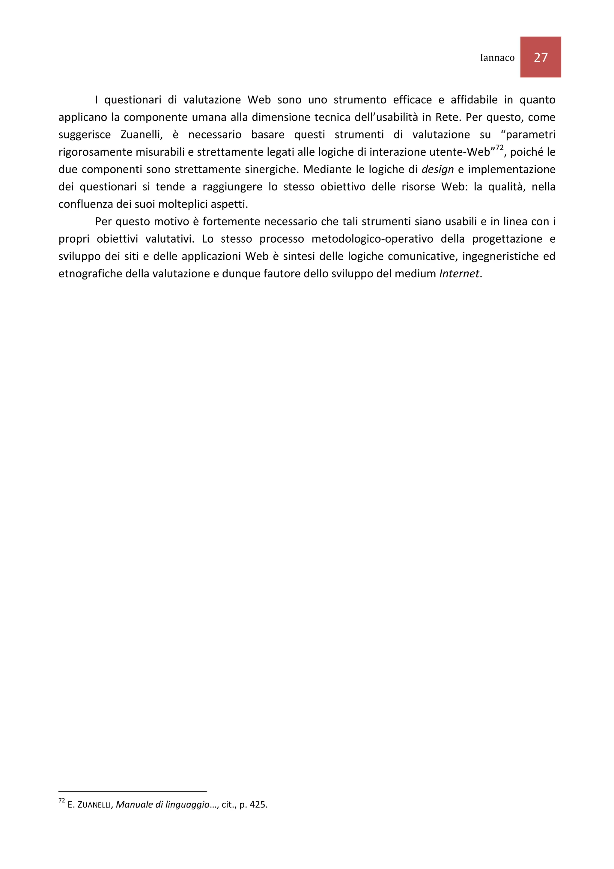 Iannaco    27

       I questionari di valutazione Web sono uno strumento efficace e affidabile in quanto
applicano la componente umana alla dimensione tecnica dell’usabilità in Rete. Per questo, come
suggerisce Zuanelli, è necessario basare questi strumenti di valutazione su “parametri
rigorosamente misurabili e strettamente legati alle logiche di interazione utente-Web”72, poiché le
due componenti sono strettamente sinergiche. Mediante le logiche di design e implementazione
dei questionari si tende a raggiungere lo stesso obiettivo delle risorse Web: la qualità, nella
confluenza dei suoi molteplici aspetti.
       Per questo motivo è fortemente necessario che tali strumenti siano usabili e in linea con i
propri obiettivi valutativi. Lo stesso processo metodologico-operativo della progettazione e
sviluppo dei siti e delle applicazioni Web è sintesi delle logiche comunicative, ingegneristiche ed
etnografiche della valutazione e dunque fautore dello sviluppo del medium Internet.




72
     E. ZUANELLI, Manuale di linguaggio…, cit., p. 425.
 