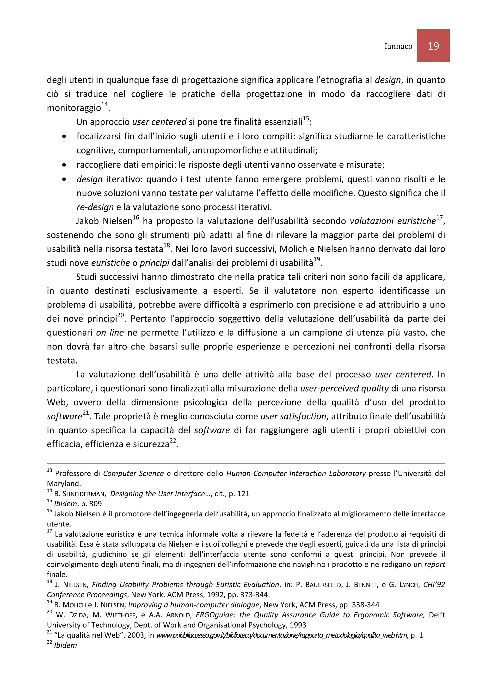 Iannaco       19

degli utenti in qualunque fase di progettazione significa applicare l’etnografia al design, in quanto
ciò si traduce nel cogliere le pratiche della progettazione in modo da raccogliere dati di
monitoraggio14.
        Un approccio user centered si pone tre finalità essenziali15:
    • focalizzarsi fin dall’inizio sugli utenti e i loro compiti: significa studiarne le caratteristiche
        cognitive, comportamentali, antropomorfiche e attitudinali;
    • raccogliere dati empirici: le risposte degli utenti vanno osservate e misurate;
    • design iterativo: quando i test utente fanno emergere problemi, questi vanno risolti e le
        nuove soluzioni vanno testate per valutarne l’effetto delle modifiche. Questo significa che il
        re-design e la valutazione sono processi iterativi.
        Jakob Nielsen16 ha proposto la valutazione dell’usabilità secondo valutazioni euristiche17,
sostenendo che sono gli strumenti più adatti al fine di rilevare la maggior parte dei problemi di
usabilità nella risorsa testata18. Nei loro lavori successivi, Molich e Nielsen hanno derivato dai loro
studi nove euristiche o principi dall’analisi dei problemi di usabilità19.
        Studi successivi hanno dimostrato che nella pratica tali criteri non sono facili da applicare,
in quanto destinati esclusivamente a esperti. Se il valutatore non esperto identificasse un
problema di usabilità, potrebbe avere difficoltà a esprimerlo con precisione e ad attribuirlo a uno
dei nove principi20. Pertanto l’approccio soggettivo della valutazione dell’usabilità da parte dei
questionari on line ne permette l’utilizzo e la diffusione a un campione di utenza più vasto, che
non dovrà far altro che basarsi sulle proprie esperienze e percezioni nei confronti della risorsa
testata.
        La valutazione dell’usabilità è una delle attività alla base del processo user centered. In
particolare, i questionari sono finalizzati alla misurazione della user-perceived quality di una risorsa
Web, ovvero della dimensione psicologica della percezione della qualità d’uso del prodotto
software21. Tale proprietà è meglio conosciuta come user satisfaction, attributo finale dell’usabilità
in quanto specifica la capacità del software di far raggiungere agli utenti i propri obiettivi con
efficacia, efficienza e sicurezza22.

13
   Professore di Computer Science e direttore dello Human-Computer Interaction Laboratory presso l’Università del
Maryland.
14
   B. SHNEIDERMAN, Designing the User Interface…, cit., p. 121
15
   Ibidem, p. 309
16
   Jakob Nielsen è il promotore dell’ingegneria dell’usabilità, un approccio finalizzato al miglioramento delle interfacce
utente.
17
   La valutazione euristica è una tecnica informale volta a rilevare la fedeltà e l’aderenza del prodotto ai requisiti di
usabilità. Essa è stata sviluppata da Nielsen e i suoi colleghi e prevede che degli esperti, guidati da una lista di principi
di usabilità, giudichino se gli elementi dell’interfaccia utente sono conformi a questi principi. Non prevede il
coinvolgimento degli utenti finali, ma di ingegneri dell’informazione che navighino i prodotto e ne redigano un report
finale.
18
    J. NIELSEN, Finding Usability Problems through Euristic Evaluation, in: P. BAUERSFELD, J. BENNET, e G. LYNCH, CHI’92
Conference Proceedings, New York, ACM Press, 1992, pp. 373-344.
19
   R. MOLICH e J. NIELSEN, Improving a human-computer dialogue, New York, ACM Press, pp. 338-344
20
    W. DZIDA, M. WIETHOFF, e A.A. ARNOLD, ERGOguide: the Quality Assurance Guide to Ergonomic Software, Delft
University of Technology, Dept. of Work and Organisational Psychology, 1993
21
   “La qualità nel Web”, 2003, in www.pubbliaccesso.gov.it/biblioteca/documentazione/rapporto_metodologia/qualita_web.htm, p. 1
22
   Ibidem
 