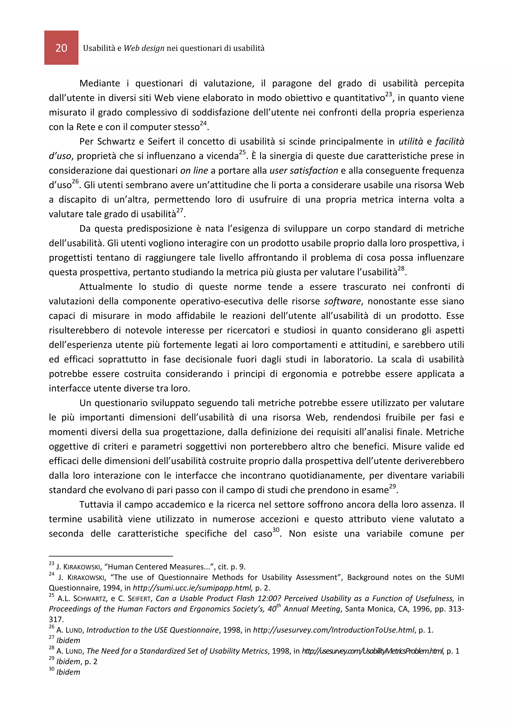 20   Usabilità e Web design nei questionari di usabilità



        Mediante i questionari di valutazione, il paragone del grado di usabilità percepita
dall’utente in diversi siti Web viene elaborato in modo obiettivo e quantitativo23, in quanto viene
misurato il grado complessivo di soddisfazione dell’utente nei confronti della propria esperienza
con la Rete e con il computer stesso24.
        Per Schwartz e Seifert il concetto di usabilità si scinde principalmente in utilità e facilità
d’uso, proprietà che si influenzano a vicenda25. È la sinergia di queste due caratteristiche prese in
considerazione dai questionari on line a portare alla user satisfaction e alla conseguente frequenza
d’uso26. Gli utenti sembrano avere un’attitudine che li porta a considerare usabile una risorsa Web
a discapito di un’altra, permettendo loro di usufruire di una propria metrica interna volta a
valutare tale grado di usabilità27.
        Da questa predisposizione è nata l’esigenza di sviluppare un corpo standard di metriche
dell’usabilità. Gli utenti vogliono interagire con un prodotto usabile proprio dalla loro prospettiva, i
progettisti tentano di raggiungere tale livello affrontando il problema di cosa possa influenzare
questa prospettiva, pertanto studiando la metrica più giusta per valutare l’usabilità28.
        Attualmente lo studio di queste norme tende a essere trascurato nei confronti di
valutazioni della componente operativo-esecutiva delle risorse software, nonostante esse siano
capaci di misurare in modo affidabile le reazioni dell’utente all’usabilità di un prodotto. Esse
risulterebbero di notevole interesse per ricercatori e studiosi in quanto considerano gli aspetti
dell’esperienza utente più fortemente legati ai loro comportamenti e attitudini, e sarebbero utili
ed efficaci soprattutto in fase decisionale fuori dagli studi in laboratorio. La scala di usabilità
potrebbe essere costruita considerando i principi di ergonomia e potrebbe essere applicata a
interfacce utente diverse tra loro.
        Un questionario sviluppato seguendo tali metriche potrebbe essere utilizzato per valutare
le più importanti dimensioni dell’usabilità di una risorsa Web, rendendosi fruibile per fasi e
momenti diversi della sua progettazione, dalla definizione dei requisiti all’analisi finale. Metriche
oggettive di criteri e parametri soggettivi non porterebbero altro che benefici. Misure valide ed
efficaci delle dimensioni dell’usabilità costruite proprio dalla prospettiva dell’utente deriverebbero
dalla loro interazione con le interfacce che incontrano quotidianamente, per diventare variabili
standard che evolvano di pari passo con il campo di studi che prendono in esame29.
        Tuttavia il campo accademico e la ricerca nel settore soffrono ancora della loro assenza. Il
termine usabilità viene utilizzato in numerose accezioni e questo attributo viene valutato a
seconda delle caratteristiche specifiche del caso30. Non esiste una variabile comune per

23
   J. KIRAKOWSKI, “Human Centered Measures...”, cit. p. 9.
24
    J. KIRAKOWSKI, “The use of Questionnaire Methods for Usability Assessment”, Background notes on the SUMI
Questionnaire, 1994, in http://sumi.ucc.ie/sumipapp.html, p. 2.
25
   A.L. SCHWARTZ, e C. SEIFERT, Can a Usable Product Flash 12:00? Perceived Usability as a Function of Usefulness, in
                                                                   th
Proceedings of the Human Factors and Ergonomics Society’s, 40 Annual Meeting, Santa Monica, CA, 1996, pp. 313-
317.
26
   A. LUND, Introduction to the USE Questionnaire, 1998, in http://usesurvey.com/IntroductionToUse.html, p. 1.
27
   Ibidem
28
   A. LUND, The Need for a Standardized Set of Usability Metrics, 1998, in http://usesurvey.com/UsabilityMetricsProblem.html, p. 1
29
   Ibidem, p. 2
30
   Ibidem
 
