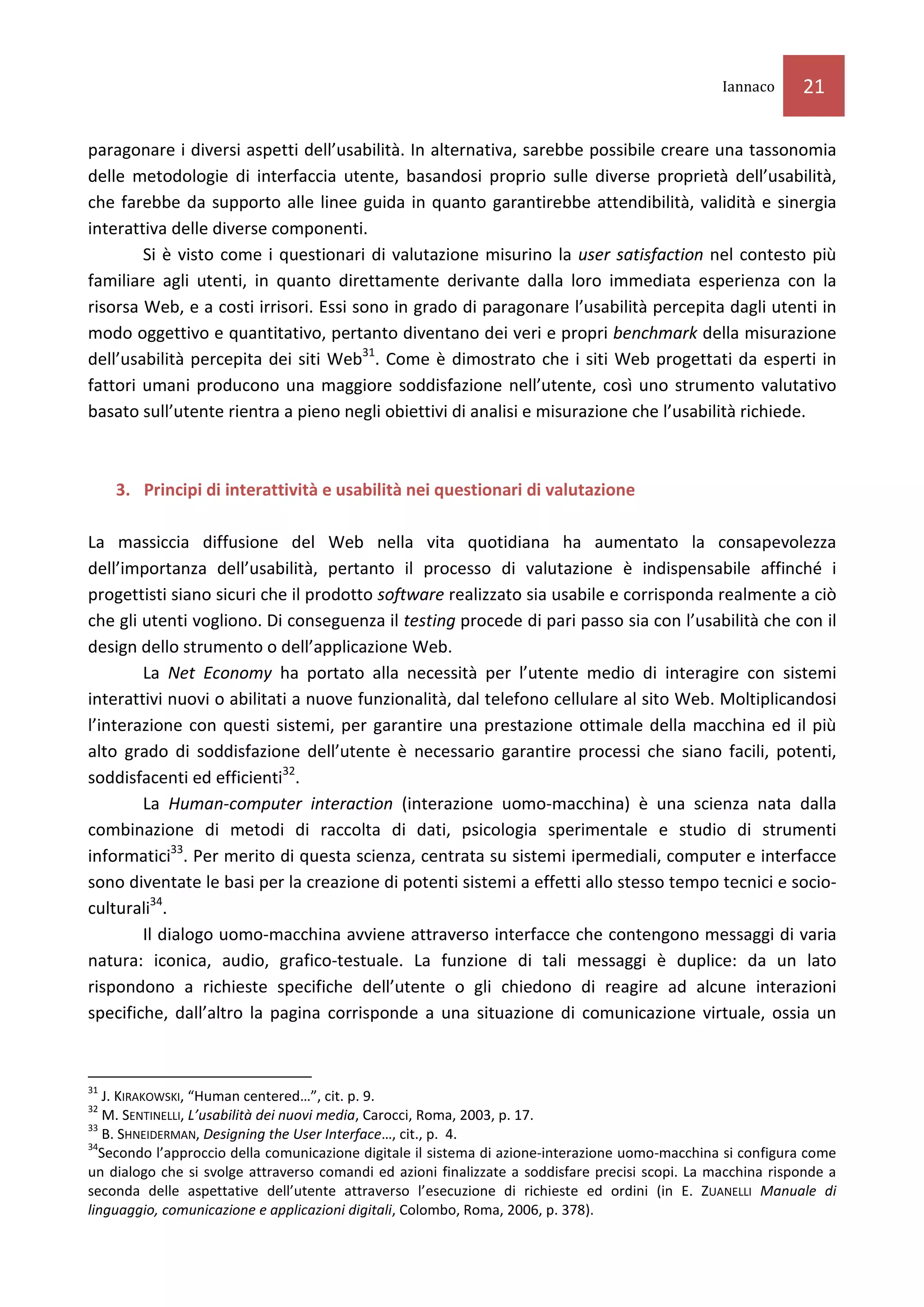 Iannaco     21

paragonare i diversi aspetti dell’usabilità. In alternativa, sarebbe possibile creare una tassonomia
delle metodologie di interfaccia utente, basandosi proprio sulle diverse proprietà dell’usabilità,
che farebbe da supporto alle linee guida in quanto garantirebbe attendibilità, validità e sinergia
interattiva delle diverse componenti.
        Si è visto come i questionari di valutazione misurino la user satisfaction nel contesto più
familiare agli utenti, in quanto direttamente derivante dalla loro immediata esperienza con la
risorsa Web, e a costi irrisori. Essi sono in grado di paragonare l’usabilità percepita dagli utenti in
modo oggettivo e quantitativo, pertanto diventano dei veri e propri benchmark della misurazione
dell’usabilità percepita dei siti Web31. Come è dimostrato che i siti Web progettati da esperti in
fattori umani producono una maggiore soddisfazione nell’utente, così uno strumento valutativo
basato sull’utente rientra a pieno negli obiettivi di analisi e misurazione che l’usabilità richiede.



     3. Principi di interattività e usabilità nei questionari di valutazione

La massiccia diffusione del Web nella vita quotidiana ha aumentato la consapevolezza
dell’importanza dell’usabilità, pertanto il processo di valutazione è indispensabile affinché i
progettisti siano sicuri che il prodotto software realizzato sia usabile e corrisponda realmente a ciò
che gli utenti vogliono. Di conseguenza il testing procede di pari passo sia con l’usabilità che con il
design dello strumento o dell’applicazione Web.
        La Net Economy ha portato alla necessità per l’utente medio di interagire con sistemi
interattivi nuovi o abilitati a nuove funzionalità, dal telefono cellulare al sito Web. Moltiplicandosi
l’interazione con questi sistemi, per garantire una prestazione ottimale della macchina ed il più
alto grado di soddisfazione dell’utente è necessario garantire processi che siano facili, potenti,
soddisfacenti ed efficienti32.
        La Human-computer interaction (interazione uomo-macchina) è una scienza nata dalla
combinazione di metodi di raccolta di dati, psicologia sperimentale e studio di strumenti
informatici33. Per merito di questa scienza, centrata su sistemi ipermediali, computer e interfacce
sono diventate le basi per la creazione di potenti sistemi a effetti allo stesso tempo tecnici e socio-
culturali34.
        Il dialogo uomo-macchina avviene attraverso interfacce che contengono messaggi di varia
natura: iconica, audio, grafico-testuale. La funzione di tali messaggi è duplice: da un lato
rispondono a richieste specifiche dell’utente o gli chiedono di reagire ad alcune interazioni
specifiche, dall’altro la pagina corrisponde a una situazione di comunicazione virtuale, ossia un



31
   J. KIRAKOWSKI, “Human centered…”, cit. p. 9.
32
   M. SENTINELLI, L’usabilità dei nuovi media, Carocci, Roma, 2003, p. 17.
33
   B. SHNEIDERMAN, Designing the User Interface…, cit., p. 4.
34
  Secondo l’approccio della comunicazione digitale il sistema di azione-interazione uomo-macchina si configura come
un dialogo che si svolge attraverso comandi ed azioni finalizzate a soddisfare precisi scopi. La macchina risponde a
seconda delle aspettative dell’utente attraverso l’esecuzione di richieste ed ordini (in E. ZUANELLI Manuale di
linguaggio, comunicazione e applicazioni digitali, Colombo, Roma, 2006, p. 378).
 