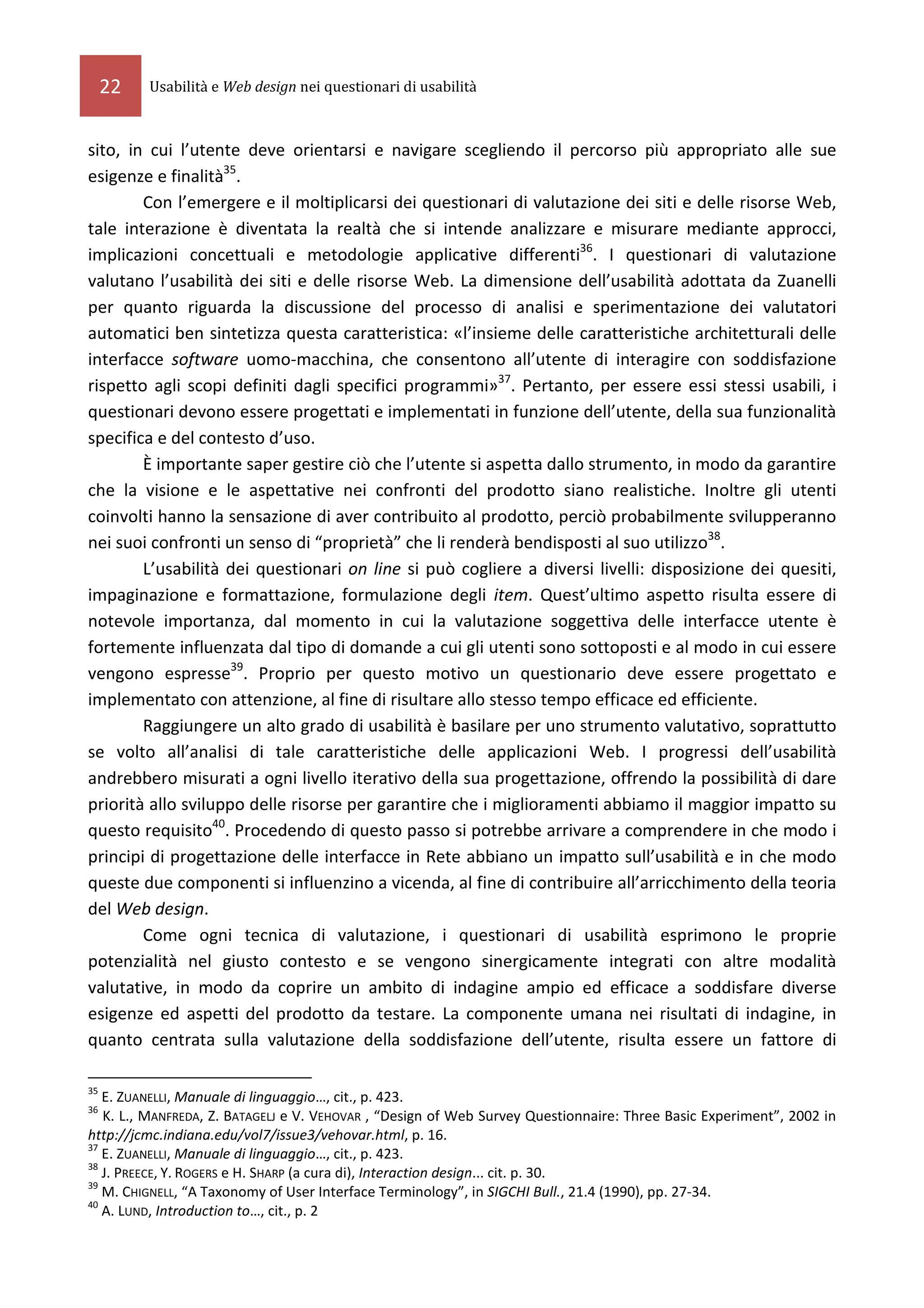 22   Usabilità e Web design nei questionari di usabilità



sito, in cui l’utente deve orientarsi e navigare scegliendo il percorso più appropriato alle sue
esigenze e finalità35.
        Con l’emergere e il moltiplicarsi dei questionari di valutazione dei siti e delle risorse Web,
tale interazione è diventata la realtà che si intende analizzare e misurare mediante approcci,
implicazioni concettuali e metodologie applicative differenti36. I questionari di valutazione
valutano l’usabilità dei siti e delle risorse Web. La dimensione dell’usabilità adottata da Zuanelli
per quanto riguarda la discussione del processo di analisi e sperimentazione dei valutatori
automatici ben sintetizza questa caratteristica: «l’insieme delle caratteristiche architetturali delle
interfacce software uomo-macchina, che consentono all’utente di interagire con soddisfazione
rispetto agli scopi definiti dagli specifici programmi»37. Pertanto, per essere essi stessi usabili, i
questionari devono essere progettati e implementati in funzione dell’utente, della sua funzionalità
specifica e del contesto d’uso.
        È importante saper gestire ciò che l’utente si aspetta dallo strumento, in modo da garantire
che la visione e le aspettative nei confronti del prodotto siano realistiche. Inoltre gli utenti
coinvolti hanno la sensazione di aver contribuito al prodotto, perciò probabilmente svilupperanno
nei suoi confronti un senso di “proprietà” che li renderà bendisposti al suo utilizzo38.
        L’usabilità dei questionari on line si può cogliere a diversi livelli: disposizione dei quesiti,
impaginazione e formattazione, formulazione degli item. Quest’ultimo aspetto risulta essere di
notevole importanza, dal momento in cui la valutazione soggettiva delle interfacce utente è
fortemente influenzata dal tipo di domande a cui gli utenti sono sottoposti e al modo in cui essere
vengono espresse39. Proprio per questo motivo un questionario deve essere progettato e
implementato con attenzione, al fine di risultare allo stesso tempo efficace ed efficiente.
        Raggiungere un alto grado di usabilità è basilare per uno strumento valutativo, soprattutto
se volto all’analisi di tale caratteristiche delle applicazioni Web. I progressi dell’usabilità
andrebbero misurati a ogni livello iterativo della sua progettazione, offrendo la possibilità di dare
priorità allo sviluppo delle risorse per garantire che i miglioramenti abbiamo il maggior impatto su
questo requisito40. Procedendo di questo passo si potrebbe arrivare a comprendere in che modo i
principi di progettazione delle interfacce in Rete abbiano un impatto sull’usabilità e in che modo
queste due componenti si influenzino a vicenda, al fine di contribuire all’arricchimento della teoria
del Web design.
        Come ogni tecnica di valutazione, i questionari di usabilità esprimono le proprie
potenzialità nel giusto contesto e se vengono sinergicamente integrati con altre modalità
valutative, in modo da coprire un ambito di indagine ampio ed efficace a soddisfare diverse
esigenze ed aspetti del prodotto da testare. La componente umana nei risultati di indagine, in
quanto centrata sulla valutazione della soddisfazione dell’utente, risulta essere un fattore di

35
   E. ZUANELLI, Manuale di linguaggio…, cit., p. 423.
36
   K. L., MANFREDA, Z. BATAGELJ e V. VEHOVAR , “Design of Web Survey Questionnaire: Three Basic Experiment”, 2002 in
http://jcmc.indiana.edu/vol7/issue3/vehovar.html, p. 16.
37
   E. ZUANELLI, Manuale di linguaggio…, cit., p. 423.
38
   J. PREECE, Y. ROGERS e H. SHARP (a cura di), Interaction design... cit. p. 30.
39
   M. CHIGNELL, “A Taxonomy of User Interface Terminology”, in SIGCHI Bull., 21.4 (1990), pp. 27-34.
40
   A. LUND, Introduction to…, cit., p. 2
 