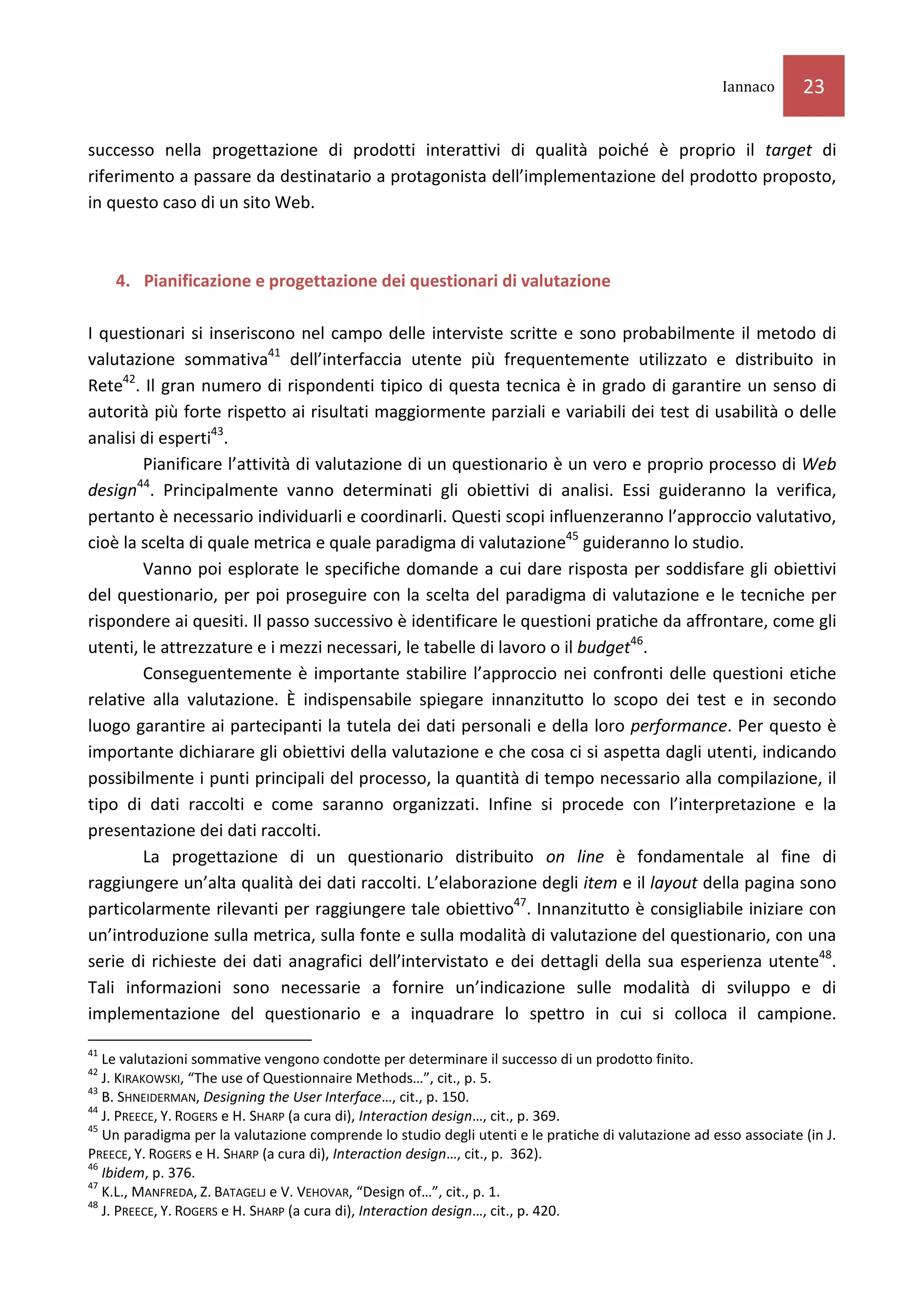 Iannaco      23

successo nella progettazione di prodotti interattivi di qualità poiché è proprio il target di
riferimento a passare da destinatario a protagonista dell’implementazione del prodotto proposto,
in questo caso di un sito Web.



     4. Pianificazione e progettazione dei questionari di valutazione

I questionari si inseriscono nel campo delle interviste scritte e sono probabilmente il metodo di
valutazione sommativa41 dell’interfaccia utente più frequentemente utilizzato e distribuito in
Rete42. Il gran numero di rispondenti tipico di questa tecnica è in grado di garantire un senso di
autorità più forte rispetto ai risultati maggiormente parziali e variabili dei test di usabilità o delle
analisi di esperti43.
        Pianificare l’attività di valutazione di un questionario è un vero e proprio processo di Web
       44
design . Principalmente vanno determinati gli obiettivi di analisi. Essi guideranno la verifica,
pertanto è necessario individuarli e coordinarli. Questi scopi influenzeranno l’approccio valutativo,
cioè la scelta di quale metrica e quale paradigma di valutazione45 guideranno lo studio.
        Vanno poi esplorate le specifiche domande a cui dare risposta per soddisfare gli obiettivi
del questionario, per poi proseguire con la scelta del paradigma di valutazione e le tecniche per
rispondere ai quesiti. Il passo successivo è identificare le questioni pratiche da affrontare, come gli
utenti, le attrezzature e i mezzi necessari, le tabelle di lavoro o il budget46.
        Conseguentemente è importante stabilire l’approccio nei confronti delle questioni etiche
relative alla valutazione. È indispensabile spiegare innanzitutto lo scopo dei test e in secondo
luogo garantire ai partecipanti la tutela dei dati personali e della loro performance. Per questo è
importante dichiarare gli obiettivi della valutazione e che cosa ci si aspetta dagli utenti, indicando
possibilmente i punti principali del processo, la quantità di tempo necessario alla compilazione, il
tipo di dati raccolti e come saranno organizzati. Infine si procede con l’interpretazione e la
presentazione dei dati raccolti.
        La progettazione di un questionario distribuito on line è fondamentale al fine di
raggiungere un’alta qualità dei dati raccolti. L’elaborazione degli item e il layout della pagina sono
particolarmente rilevanti per raggiungere tale obiettivo47. Innanzitutto è consigliabile iniziare con
un’introduzione sulla metrica, sulla fonte e sulla modalità di valutazione del questionario, con una
serie di richieste dei dati anagrafici dell’intervistato e dei dettagli della sua esperienza utente48.
Tali informazioni sono necessarie a fornire un’indicazione sulle modalità di sviluppo e di
implementazione del questionario e a inquadrare lo spettro in cui si colloca il campione.
41
   Le valutazioni sommative vengono condotte per determinare il successo di un prodotto finito.
42
   J. KIRAKOWSKI, “The use of Questionnaire Methods…”, cit., p. 5.
43
   B. SHNEIDERMAN, Designing the User Interface…, cit., p. 150.
44
   J. PREECE, Y. ROGERS e H. SHARP (a cura di), Interaction design…, cit., p. 369.
45
   Un paradigma per la valutazione comprende lo studio degli utenti e le pratiche di valutazione ad esso associate (in J.
PREECE, Y. ROGERS e H. SHARP (a cura di), Interaction design…, cit., p. 362).
46
   Ibidem, p. 376.
47
   K.L., MANFREDA, Z. BATAGELJ e V. VEHOVAR, “Design of…”, cit., p. 1.
48
   J. PREECE, Y. ROGERS e H. SHARP (a cura di), Interaction design…, cit., p. 420.
 