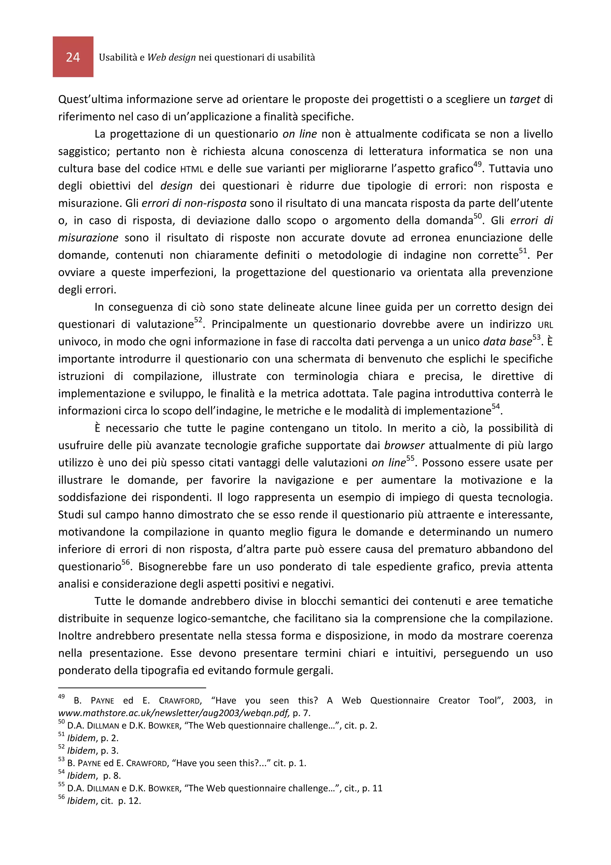24   Usabilità e Web design nei questionari di usabilità



Quest’ultima informazione serve ad orientare le proposte dei progettisti o a scegliere un target di
riferimento nel caso di un’applicazione a finalità specifiche.
         La progettazione di un questionario on line non è attualmente codificata se non a livello
saggistico; pertanto non è richiesta alcuna conoscenza di letteratura informatica se non una
cultura base del codice HTML e delle sue varianti per migliorarne l’aspetto grafico49. Tuttavia uno
degli obiettivi del design dei questionari è ridurre due tipologie di errori: non risposta e
misurazione. Gli errori di non-risposta sono il risultato di una mancata risposta da parte dell’utente
o, in caso di risposta, di deviazione dallo scopo o argomento della domanda50. Gli errori di
misurazione sono il risultato di risposte non accurate dovute ad erronea enunciazione delle
domande, contenuti non chiaramente definiti o metodologie di indagine non corrette51. Per
ovviare a queste imperfezioni, la progettazione del questionario va orientata alla prevenzione
degli errori.
         In conseguenza di ciò sono state delineate alcune linee guida per un corretto design dei
questionari di valutazione52. Principalmente un questionario dovrebbe avere un indirizzo URL
univoco, in modo che ogni informazione in fase di raccolta dati pervenga a un unico data base53. È
importante introdurre il questionario con una schermata di benvenuto che esplichi le specifiche
istruzioni di compilazione, illustrate con terminologia chiara e precisa, le direttive di
implementazione e sviluppo, le finalità e la metrica adottata. Tale pagina introduttiva conterrà le
informazioni circa lo scopo dell’indagine, le metriche e le modalità di implementazione54.
         È necessario che tutte le pagine contengano un titolo. In merito a ciò, la possibilità di
usufruire delle più avanzate tecnologie grafiche supportate dai browser attualmente di più largo
utilizzo è uno dei più spesso citati vantaggi delle valutazioni on line55. Possono essere usate per
illustrare le domande, per favorire la navigazione e per aumentare la motivazione e la
soddisfazione dei rispondenti. Il logo rappresenta un esempio di impiego di questa tecnologia.
Studi sul campo hanno dimostrato che se esso rende il questionario più attraente e interessante,
motivandone la compilazione in quanto meglio figura le domande e determinando un numero
inferiore di errori di non risposta, d’altra parte può essere causa del prematuro abbandono del
questionario56. Bisognerebbe fare un uso ponderato di tale espediente grafico, previa attenta
analisi e considerazione degli aspetti positivi e negativi.
         Tutte le domande andrebbero divise in blocchi semantici dei contenuti e aree tematiche
distribuite in sequenze logico-semantche, che facilitano sia la comprensione che la compilazione.
Inoltre andrebbero presentate nella stessa forma e disposizione, in modo da mostrare coerenza
nella presentazione. Esse devono presentare termini chiari e intuitivi, perseguendo un uso
ponderato della tipografia ed evitando formule gergali.
49
     B. PAYNE ed E. CRAWFORD, “Have you seen this? A Web Questionnaire Creator Tool”, 2003, in
www.mathstore.ac.uk/newsletter/aug2003/webqn.pdf, p. 7.
50
   D.A. DILLMAN e D.K. BOWKER, “The Web questionnaire challenge…”, cit. p. 2.
51
   Ibidem, p. 2.
52
   Ibidem, p. 3.
53
   B. PAYNE ed E. CRAWFORD, “Have you seen this?...” cit. p. 1.
54
   Ibidem, p. 8.
55
   D.A. DILLMAN e D.K. BOWKER, “The Web questionnaire challenge…”, cit., p. 11
56
   Ibidem, cit. p. 12.
 